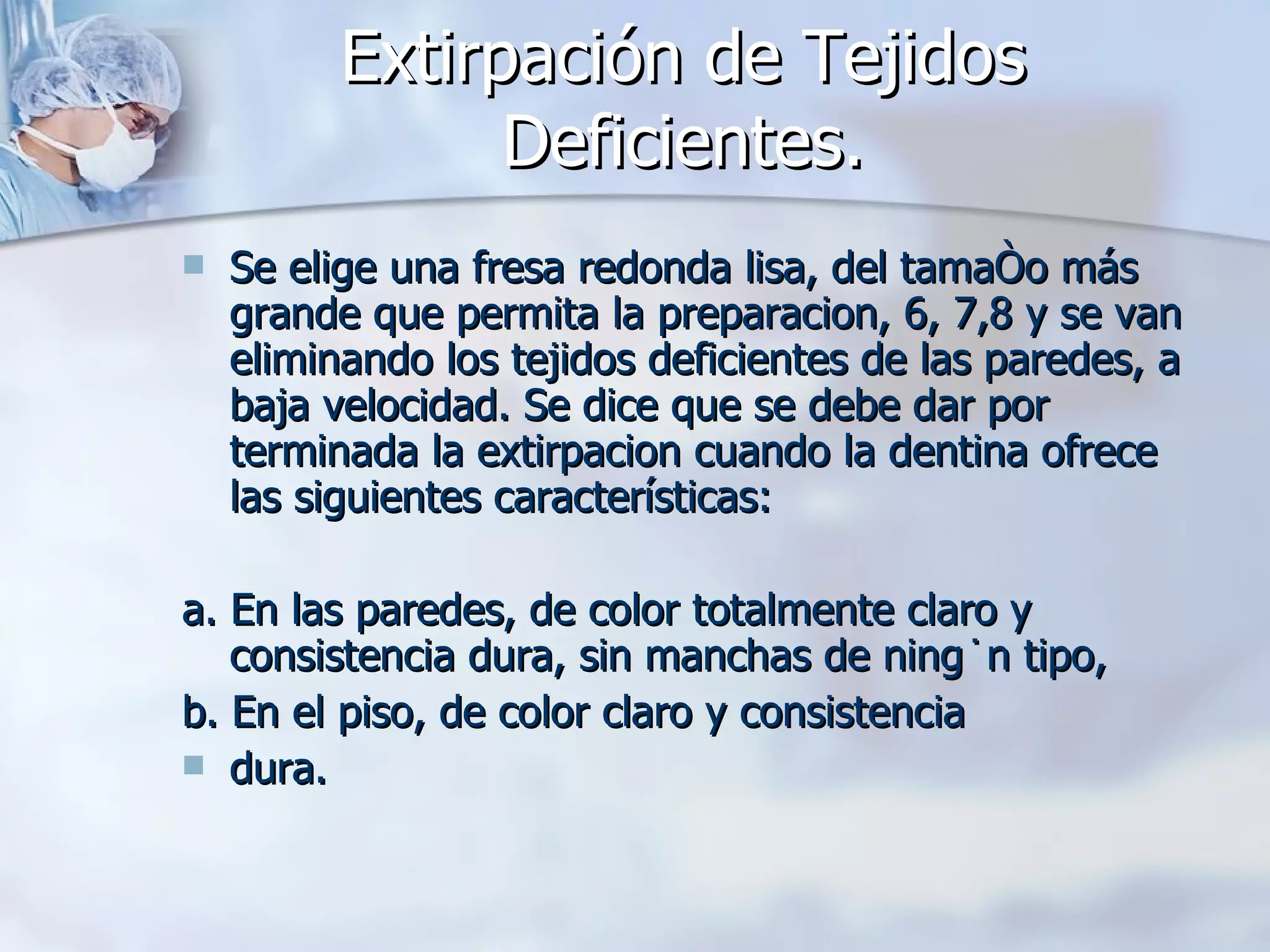 Extirpación de Tejidos Deficientes. Se elige una fresa redonda lisa, del tamaño más grande que permita la preparacion, 6, 7,8 y se van eliminando los tejidos deficientes de las paredes, a baja velocidad. Se dice que se debe dar por terminada la extirpacion cuando la dentina ofrece las siguientes características: a. En las paredes, de color totalmente claro y consistencia dura, sin manchas de ningún tipo, b. En el piso, de color claro y consistencia dura. 