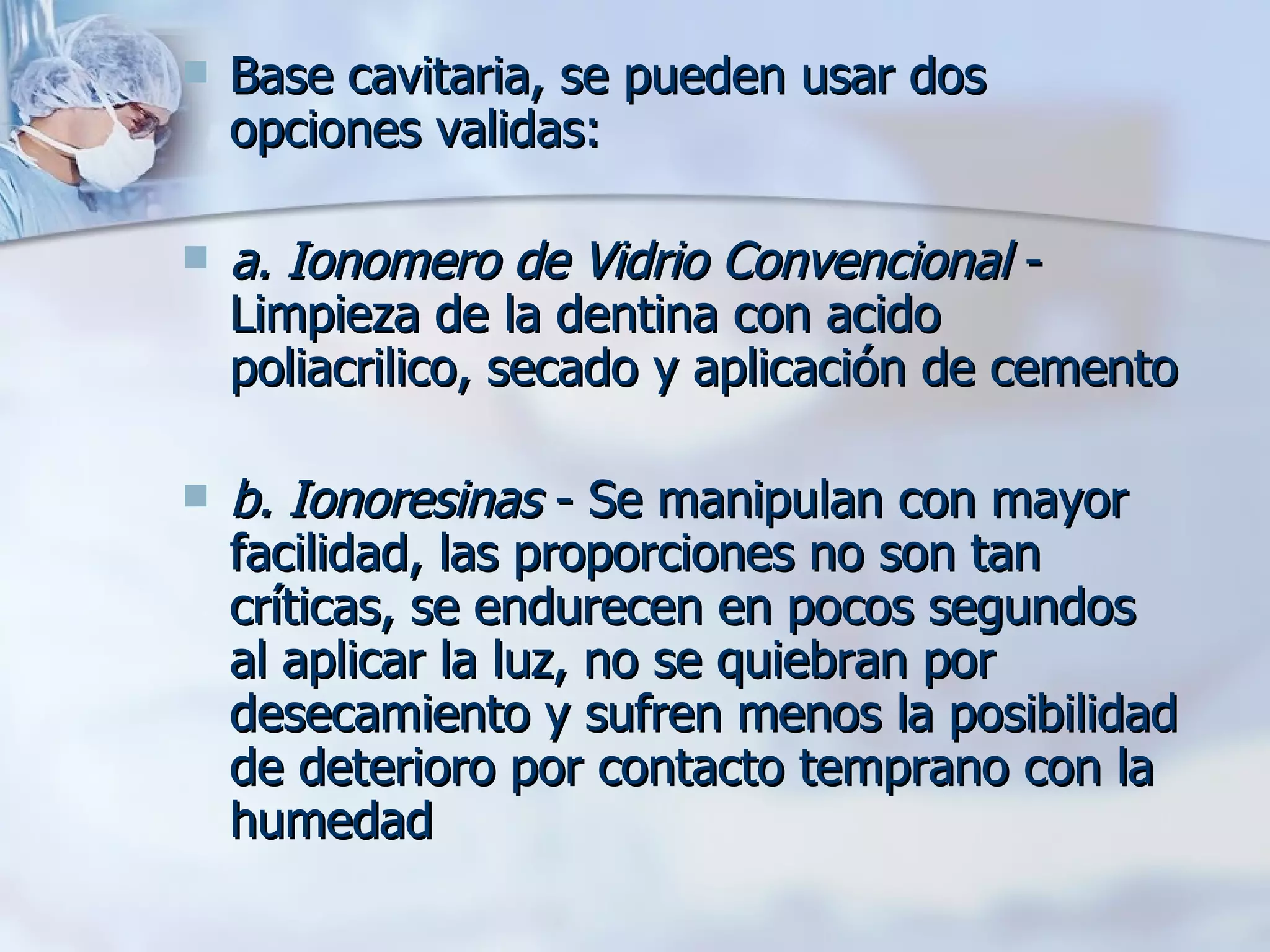 Base cavitaria, se pueden usar dos opciones validas: a. Ionomero de Vidrio Convencional  - Limpieza de la dentina con acido poliacrilico, secado y aplicación de cemento   b. Ionoresinas  - Se manipulan con mayor facilidad, las proporciones no son tan críticas, se endurecen en pocos segundos al aplicar la luz, no se quiebran por desecamiento y sufren menos la posibilidad de deterioro por contacto temprano con la humedad   