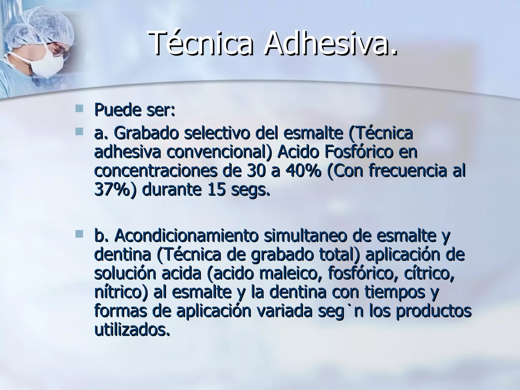 Técnica Adhesiva.   Puede ser: a. Grabado selectivo del esmalte (Técnica adhesiva convencional) Acido Fosfórico en concentraciones de 30 a 40% (Con frecuencia al 37%) durante 15 segs. b. Acondicionamiento simultaneo de esmalte y dentina (Técnica de grabado total) aplicación de solución acida (acido maleico, fosfórico, cítrico, nítrico) al esmalte y la dentina con tiempos y formas de aplicación variada según los productos utilizados. 