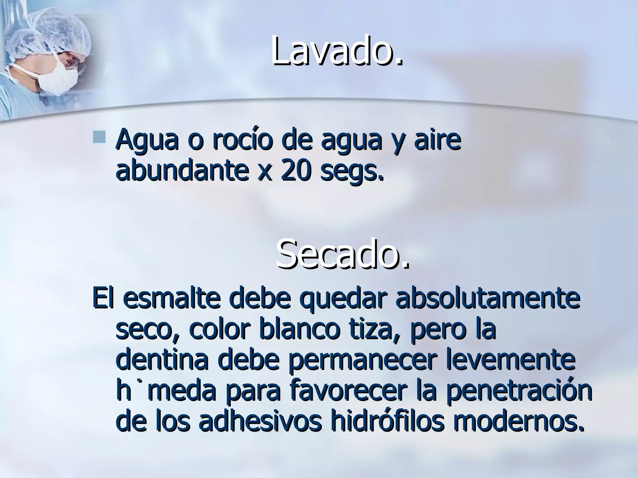 Lavado.   Agua o rocío de agua y aire abundante x 20 segs. Secado. El esmalte debe quedar absolutamente  seco, color blanco tiza, pero la dentina debe permanecer levemente húmeda para favorecer la penetración de los adhesivos hidrófilos modernos. 