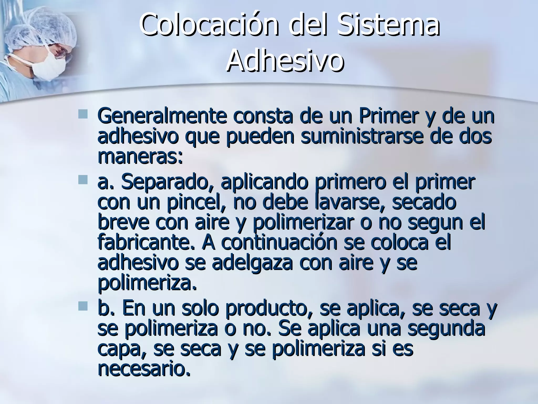 Colocación del Sistema Adhesivo   Generalmente consta de un Primer y de un adhesivo que pueden suministrarse de dos maneras: a. Separado, aplicando primero el primer con un pincel, no debe lavarse, secado breve con aire y polimerizar o no segun el fabricante. A continuación se coloca el adhesivo se adelgaza con aire y se polimeriza. b. En un solo producto, se aplica, se seca y se polimeriza o no. Se aplica una segunda capa, se seca y se polimeriza si es necesario. 