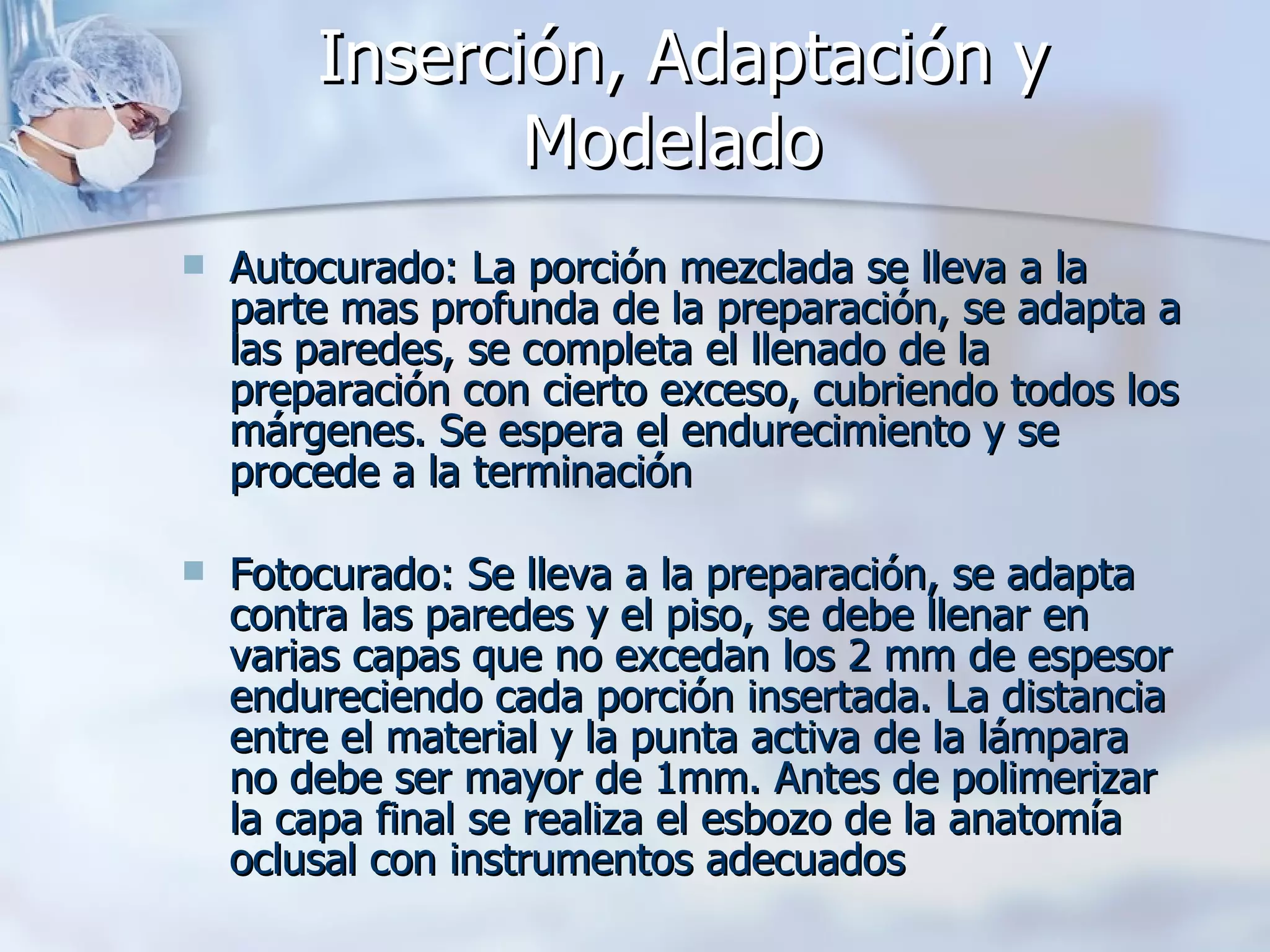Inserción, Adaptación y Modelado   Autocurado: La porción mezclada se lleva a la parte mas profunda de la preparación, se adapta a las paredes, se completa el llenado de la preparación con cierto exceso, cubriendo todos los márgenes. Se espera el endurecimiento y se procede a la terminación Fotocurado: Se lleva a la preparación, se adapta contra las paredes y el piso, se debe llenar en varias capas que no excedan los 2 mm de espesor endureciendo cada porción insertada. La distancia entre el material y la punta activa de la lámpara no debe ser mayor de 1mm. Antes de polimerizar la capa final se realiza el esbozo de la anatomía oclusal con instrumentos adecuados   