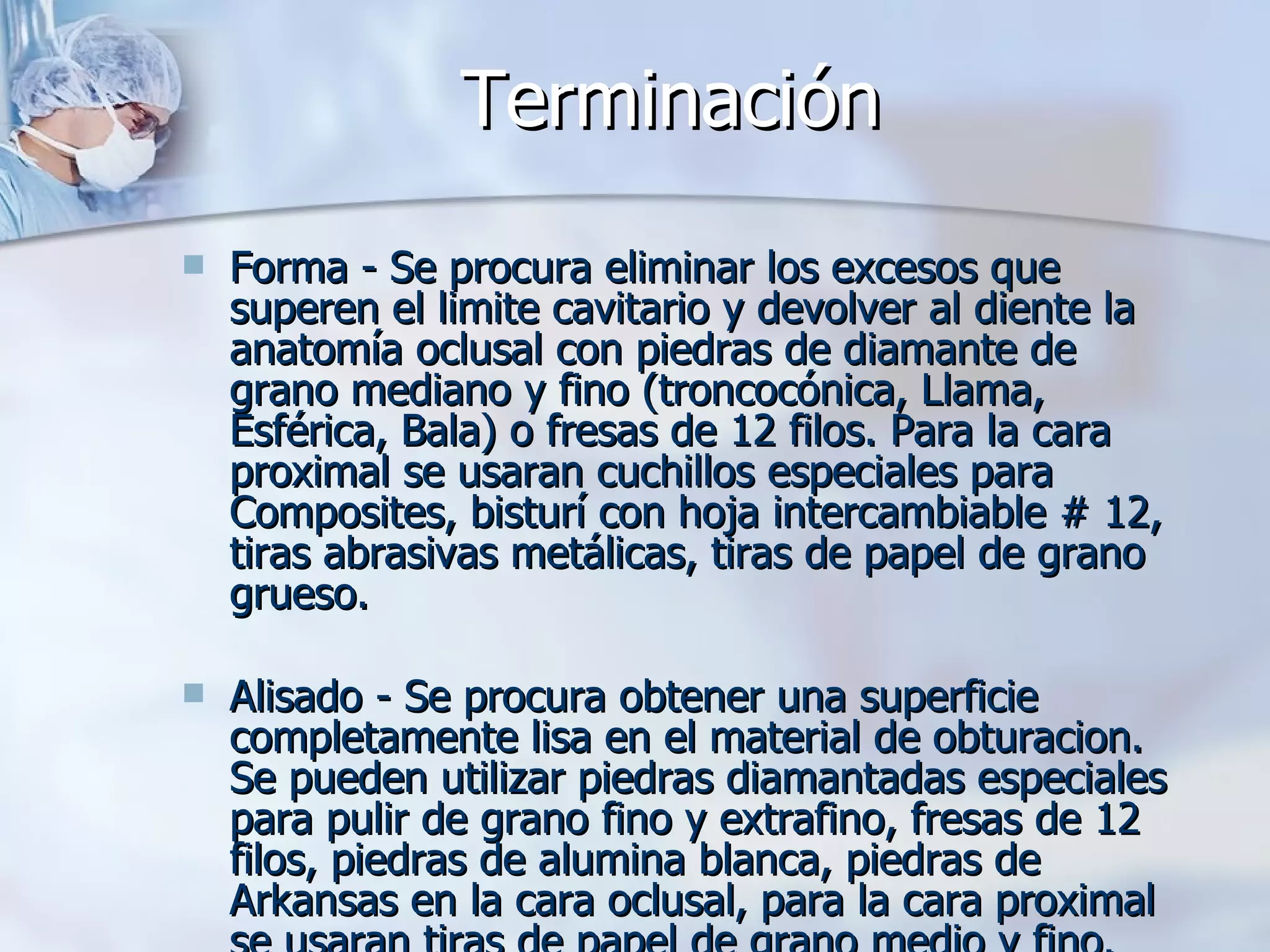 Terminación   Forma - Se procura eliminar los excesos que superen el limite cavitario y devolver al diente la anatomía oclusal con piedras de diamante de grano mediano y fino (troncocónica, Llama, Esférica, Bala) o fresas de 12 filos. Para la cara proximal se usaran cuchillos especiales para Composites, bisturí con hoja intercambiable # 12, tiras abrasivas metálicas, tiras de papel de grano grueso. Alisado - Se procura obtener una superficie completamente lisa en el material de obturacion. Se pueden utilizar piedras diamantadas especiales para pulir de grano fino y extrafino, fresas de 12 filos, piedras de alumina blanca, piedras de Arkansas en la cara oclusal, para la cara proximal se usaran tiras de papel de grano medio y fino. 