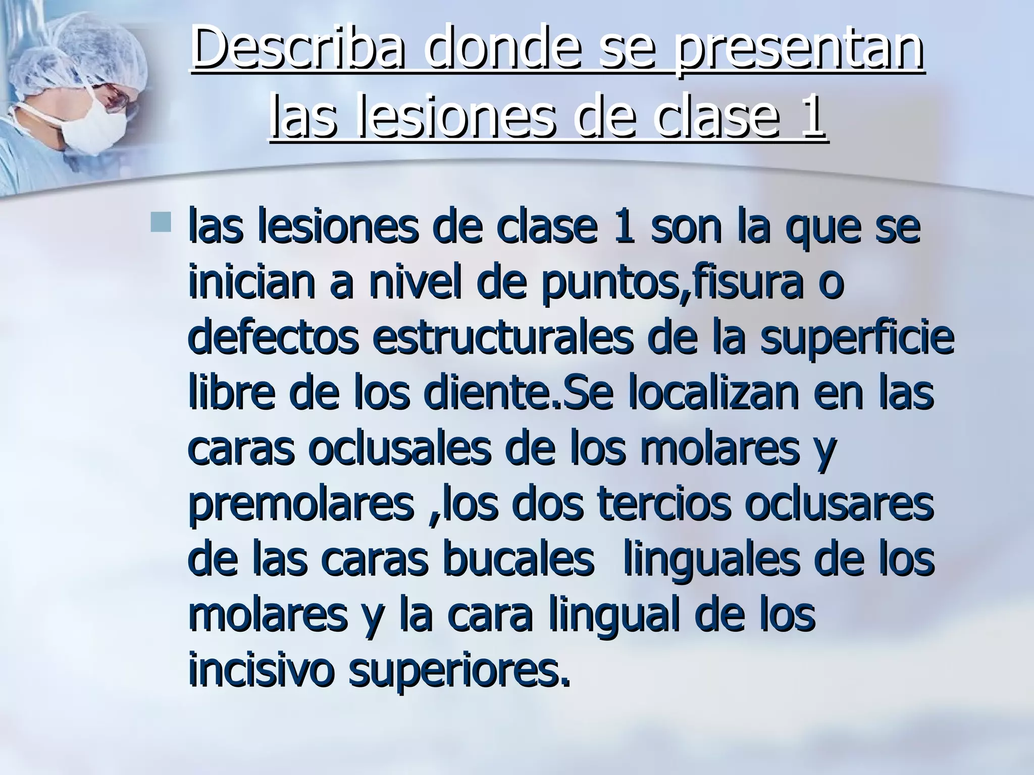 Describa donde se presentan las lesiones de clase 1   las lesiones de clase 1 son la que se inician a nivel de puntos,fisura o defectos estructurales de la superficie libre de los diente.Se localizan en las caras oclusales de los molares y premolares ,los dos tercios oclusares de las caras bucales  linguales de los molares y la cara lingual de los incisivo superiores. 