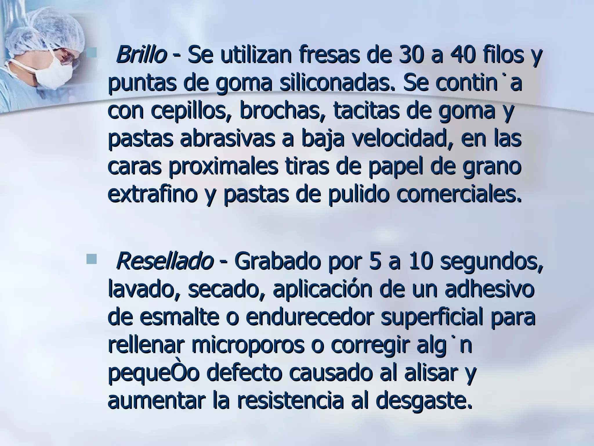 Brillo  - Se utilizan fresas de 30 a 40 filos y puntas de goma siliconadas. Se continúa con cepillos, brochas, tacitas de goma y pastas abrasivas a baja velocidad, en las caras proximales tiras de papel de grano extrafino y pastas de pulido comerciales. Resellado  - Grabado por 5 a 10 segundos, lavado, secado, aplicación de un adhesivo de esmalte o endurecedor superficial para rellenar microporos o corregir algún pequeño defecto causado al alisar y aumentar la resistencia al desgaste. 