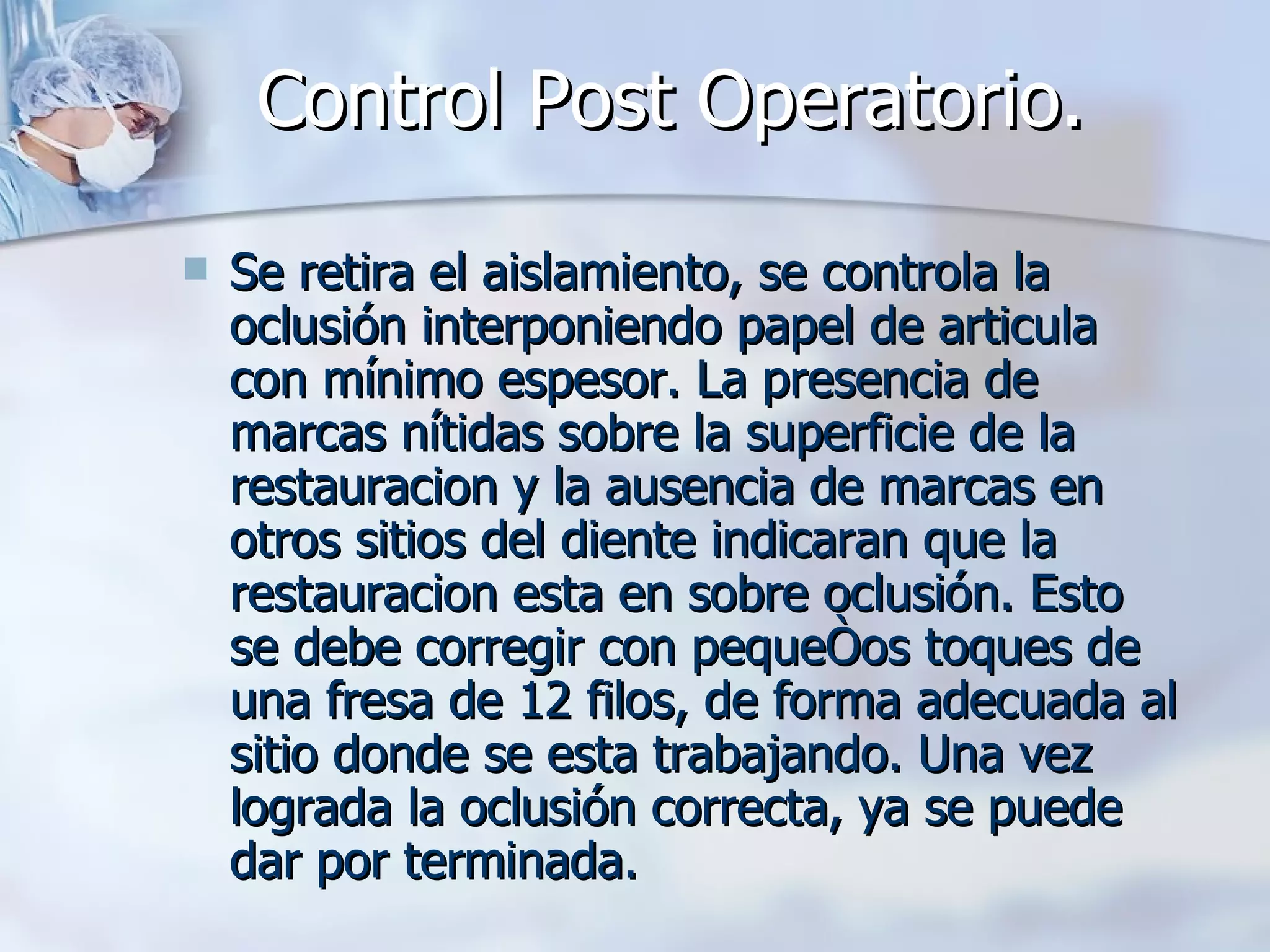 Control Post Operatorio.   Se retira el aislamiento, se controla la oclusión interponiendo papel de articula con mínimo espesor. La presencia de marcas nítidas sobre la superficie de la restauracion y la ausencia de marcas en otros sitios del diente indicaran que la restauracion esta en sobre oclusión. Esto se debe corregir con pequeños toques de una fresa de 12 filos, de forma adecuada al sitio donde se esta trabajando. Una vez lograda la oclusión correcta, ya se puede dar por terminada. 