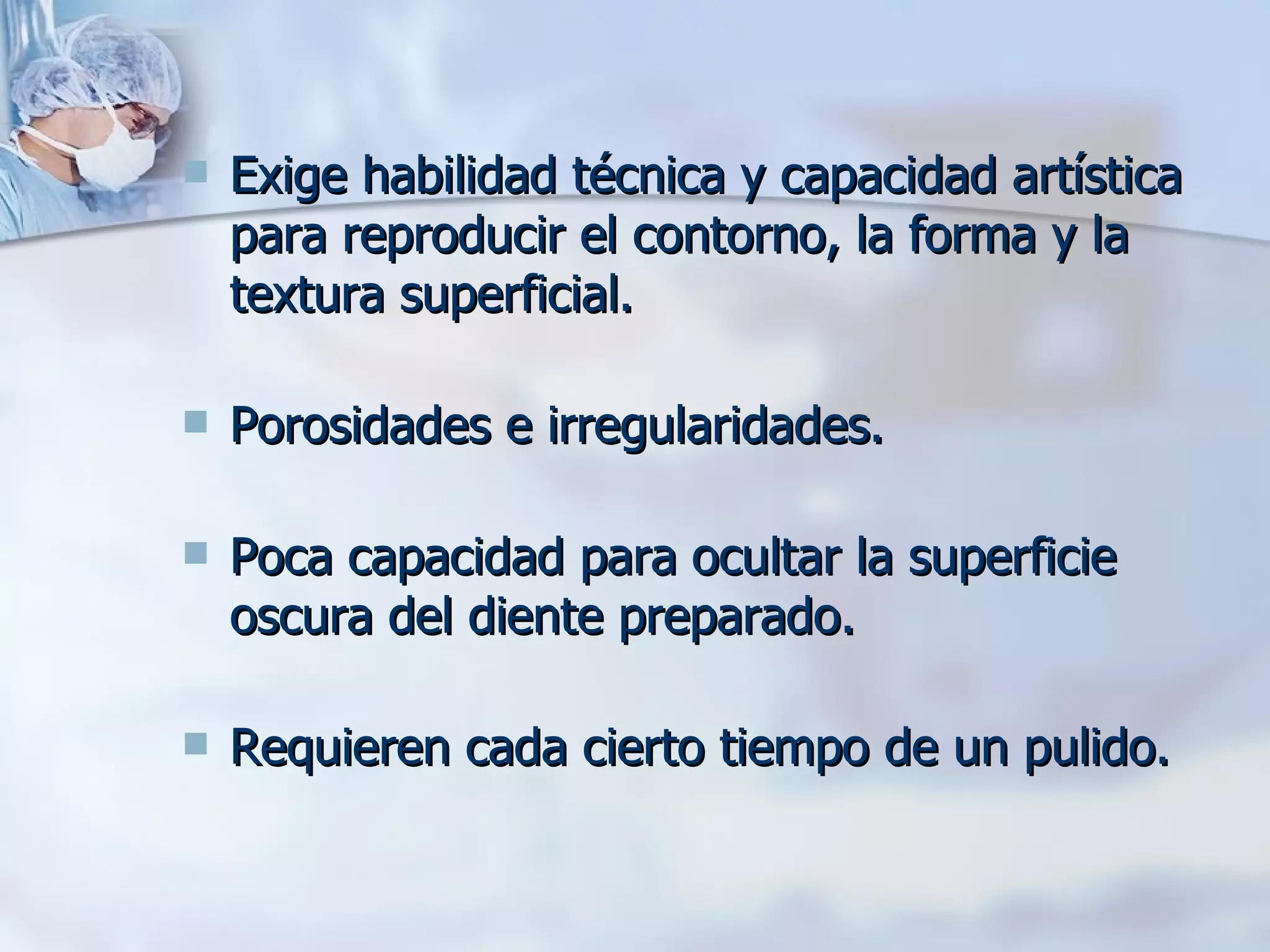 Exige habilidad técnica y capacidad artística para reproducir el contorno, la forma y la textura superficial.  Porosidades e irregularidades. Poca capacidad para ocultar la superficie oscura del diente preparado. Requieren cada cierto tiempo de un pulido.  