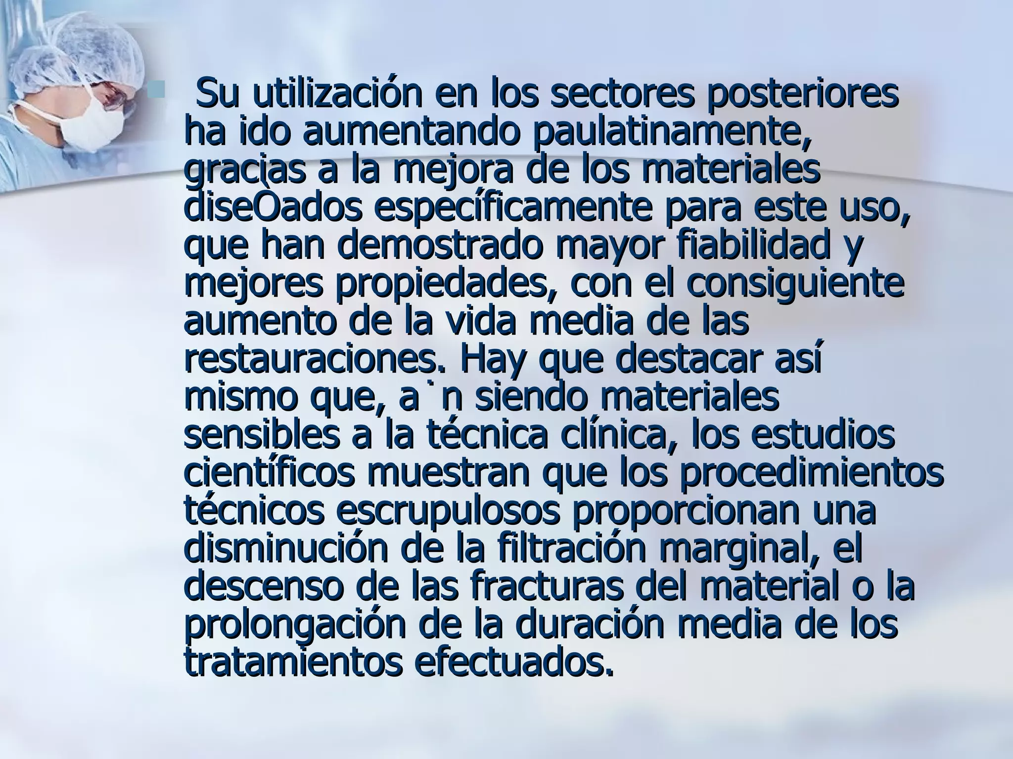 Su utilización en los sectores posteriores ha ido aumentando paulatinamente, gracias a la mejora de los materiales diseñados específicamente para este uso, que han demostrado mayor fiabilidad y mejores propiedades, con el consiguiente aumento de la vida media de las restauraciones. Hay que destacar así mismo que, aún siendo materiales sensibles a la técnica clínica, los estudios científicos muestran que los procedimientos técnicos escrupulosos proporcionan una disminución de la filtración marginal, el descenso de las fracturas del material o la prolongación de la duración media de los tratamientos efectuados.  
