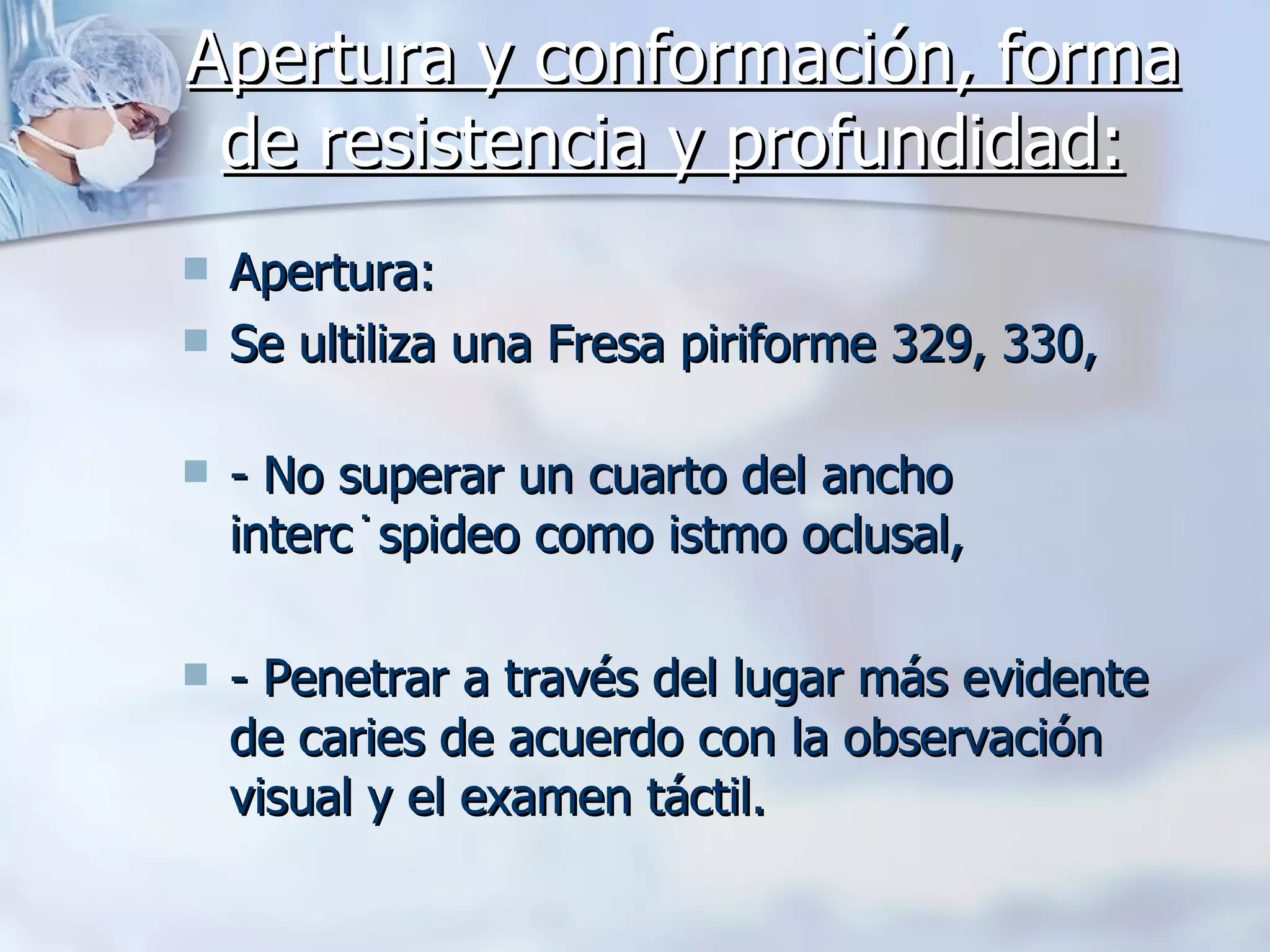 Apertura y conformación, forma de resistencia y profundidad:   Apertura: Se ultiliza una Fresa piriforme 329, 330,  - No superar un cuarto del ancho intercúspideo como istmo oclusal,  - Penetrar a través del lugar más evidente de caries de acuerdo con la observación visual y el examen táctil.  