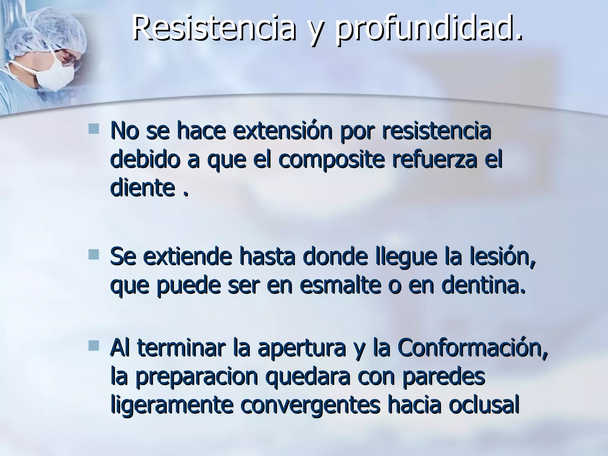 Resistencia y profundidad. No se hace extensión por resistencia debido a que el composite refuerza el diente . Se extiende hasta donde llegue la lesión, que puede ser en esmalte o en dentina.  Al terminar la apertura y la Conformación, la preparacion quedara con paredes ligeramente convergentes hacia oclusal  