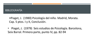 BIBLIOGRAFÍA
•Piaget, J. (1980) Psicología del niño. Madrid, Morata.
Cap. 5 ptos. I y II, Conclusión.
• Piaget, J. (1979) Seis estudios de Psicología. Barcelona,
Seix Barral. Primera parte, punto IV, pp. 82-94
 