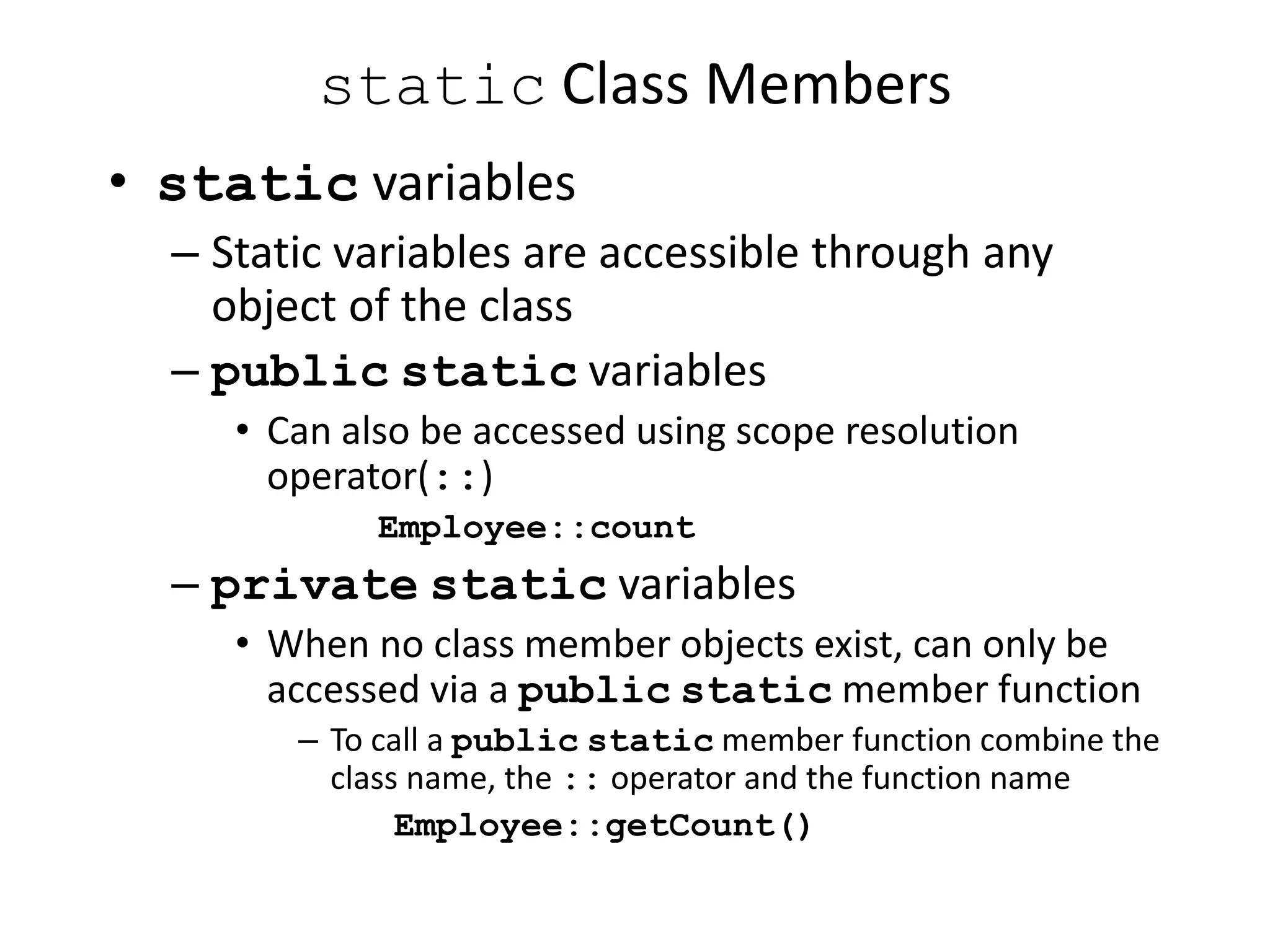 static Class Members
• static variables
– Static variables are accessible through any
object of the class
– public static variables
• Can also be accessed using scope resolution
operator(::)
Employee::count
– private static variables
• When no class member objects exist, can only be
accessed via a public static member function
– To call a public static member function combine the
class name, the :: operator and the function name
Employee::getCount()
 