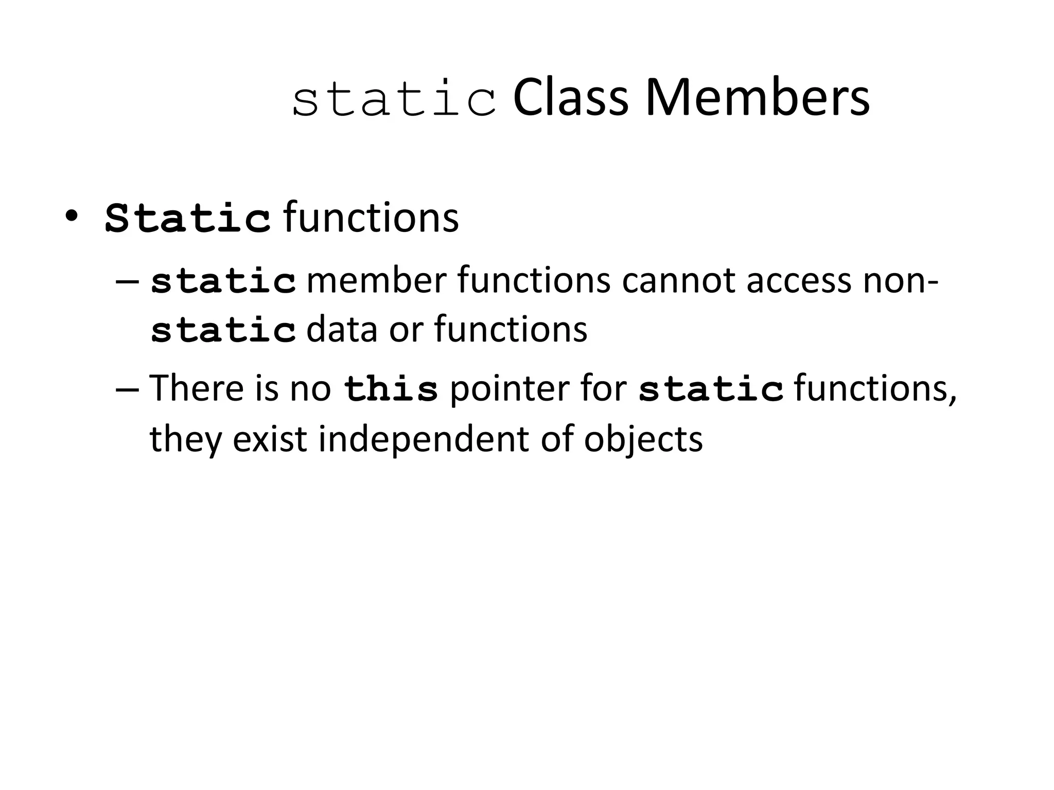 static Class Members
• Static functions
– static member functions cannot access non-
static data or functions
– There is no this pointer for static functions,
they exist independent of objects
 