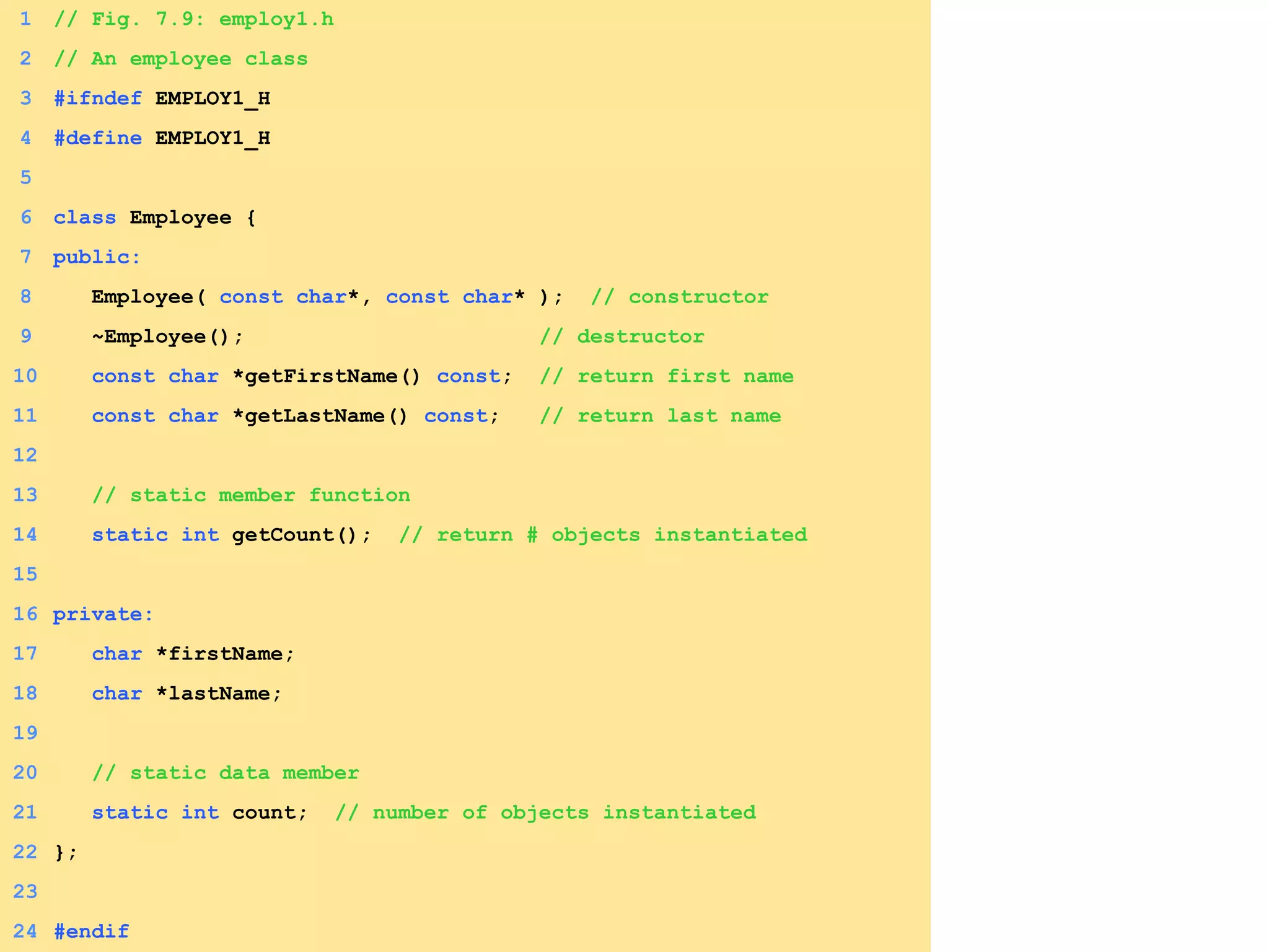 1 // Fig. 7.9: employ1.h
2 // An employee class
3 #ifndef EMPLOY1_H
4 #define EMPLOY1_H
5
6 class Employee {
7 public:
8 Employee( const char*, const char* ); // constructor
9 ~Employee(); // destructor
10 const char *getFirstName() const; // return first name
11 const char *getLastName() const; // return last name
12
13 // static member function
14 static int getCount(); // return # objects instantiated
15
16 private:
17 char *firstName;
18 char *lastName;
19
20 // static data member
21 static int count; // number of objects instantiated
22 };
23
24 #endif
 