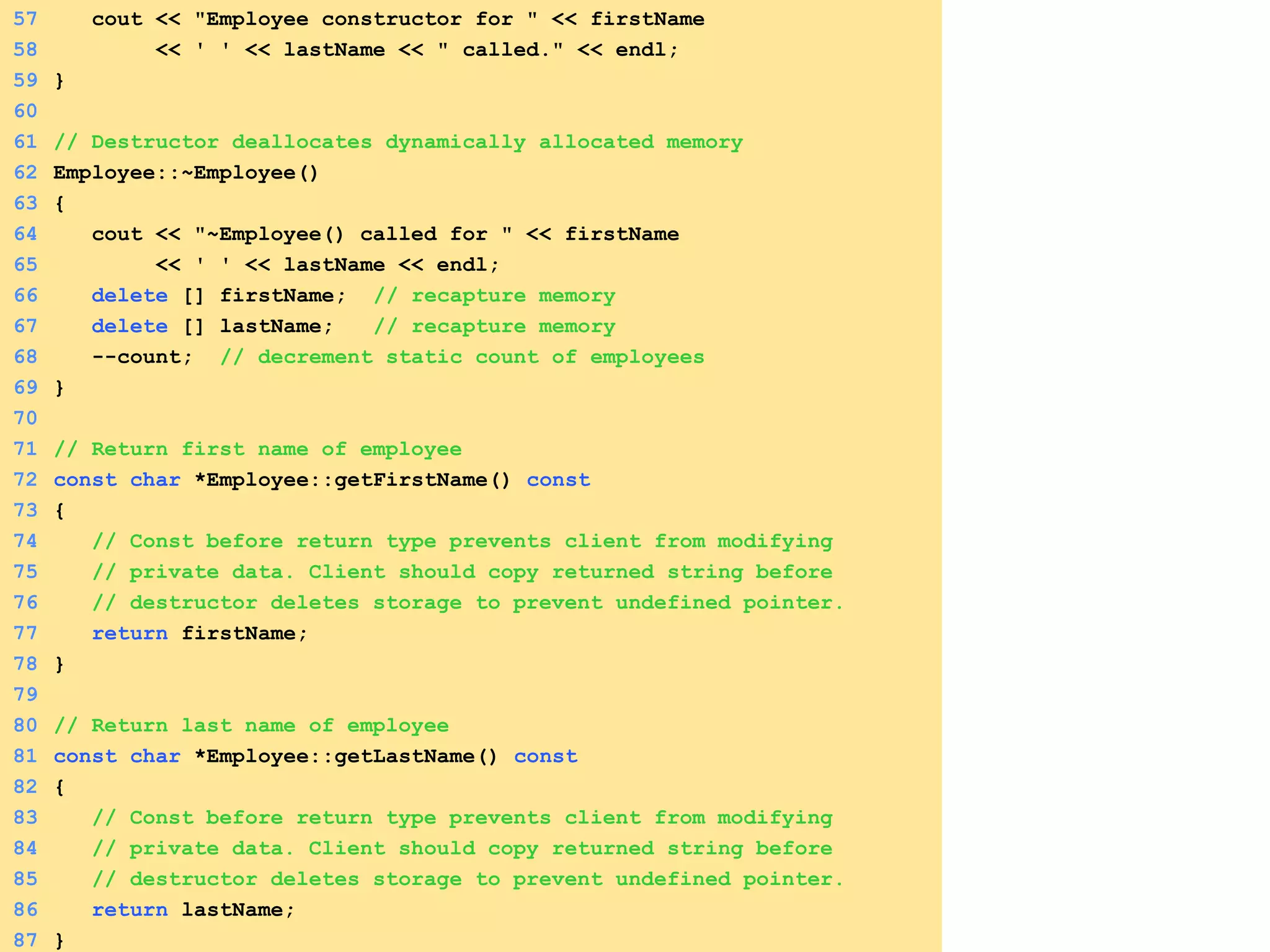 57 cout << "Employee constructor for " << firstName
58 << ' ' << lastName << " called." << endl;
59 }
60
61 // Destructor deallocates dynamically allocated memory
62 Employee::~Employee()
63 {
64 cout << "~Employee() called for " << firstName
65 << ' ' << lastName << endl;
66 delete [] firstName; // recapture memory
67 delete [] lastName; // recapture memory
68 --count; // decrement static count of employees
69 }
70
71 // Return first name of employee
72 const char *Employee::getFirstName() const
73 {
74 // Const before return type prevents client from modifying
75 // private data. Client should copy returned string before
76 // destructor deletes storage to prevent undefined pointer.
77 return firstName;
78 }
79
80 // Return last name of employee
81 const char *Employee::getLastName() const
82 {
83 // Const before return type prevents client from modifying
84 // private data. Client should copy returned string before
85 // destructor deletes storage to prevent undefined pointer.
86 return lastName;
87 }
 