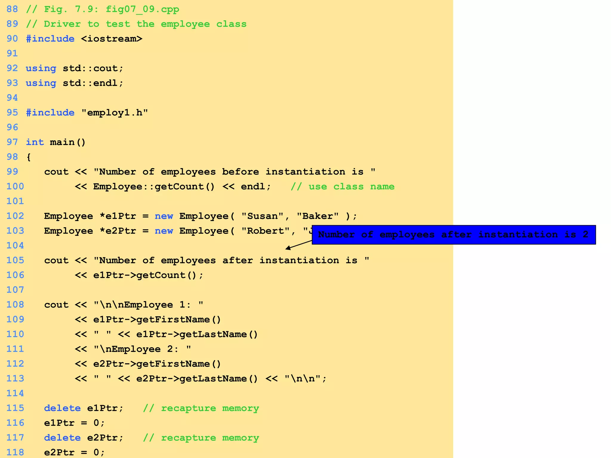 88 // Fig. 7.9: fig07_09.cpp
89 // Driver to test the employee class
90 #include <iostream>
91
92 using std::cout;
93 using std::endl;
94
95 #include "employ1.h"
96
97 int main()
98 {
99 cout << "Number of employees before instantiation is "
100 << Employee::getCount() << endl; // use class name
101
102 Employee *e1Ptr = new Employee( "Susan", "Baker" );
103 Employee *e2Ptr = new Employee( "Robert", "Jones" );
104
105 cout << "Number of employees after instantiation is "
106 << e1Ptr->getCount();
107
108 cout << "nnEmployee 1: "
109 << e1Ptr->getFirstName()
110 << " " << e1Ptr->getLastName()
111 << "nEmployee 2: "
112 << e2Ptr->getFirstName()
113 << " " << e2Ptr->getLastName() << "nn";
114
115 delete e1Ptr; // recapture memory
116 e1Ptr = 0;
117 delete e2Ptr; // recapture memory
118 e2Ptr = 0;
Number of employees after instantiation is 2
 