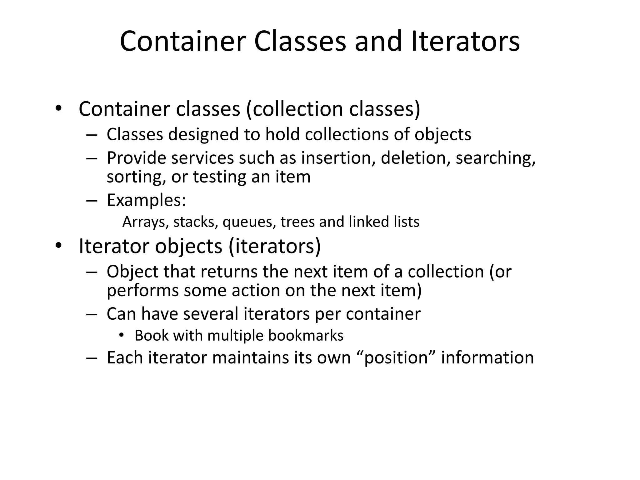 Container Classes and Iterators
• Container classes (collection classes)
– Classes designed to hold collections of objects
– Provide services such as insertion, deletion, searching,
sorting, or testing an item
– Examples:
Arrays, stacks, queues, trees and linked lists
• Iterator objects (iterators)
– Object that returns the next item of a collection (or
performs some action on the next item)
– Can have several iterators per container
• Book with multiple bookmarks
– Each iterator maintains its own “position” information
 