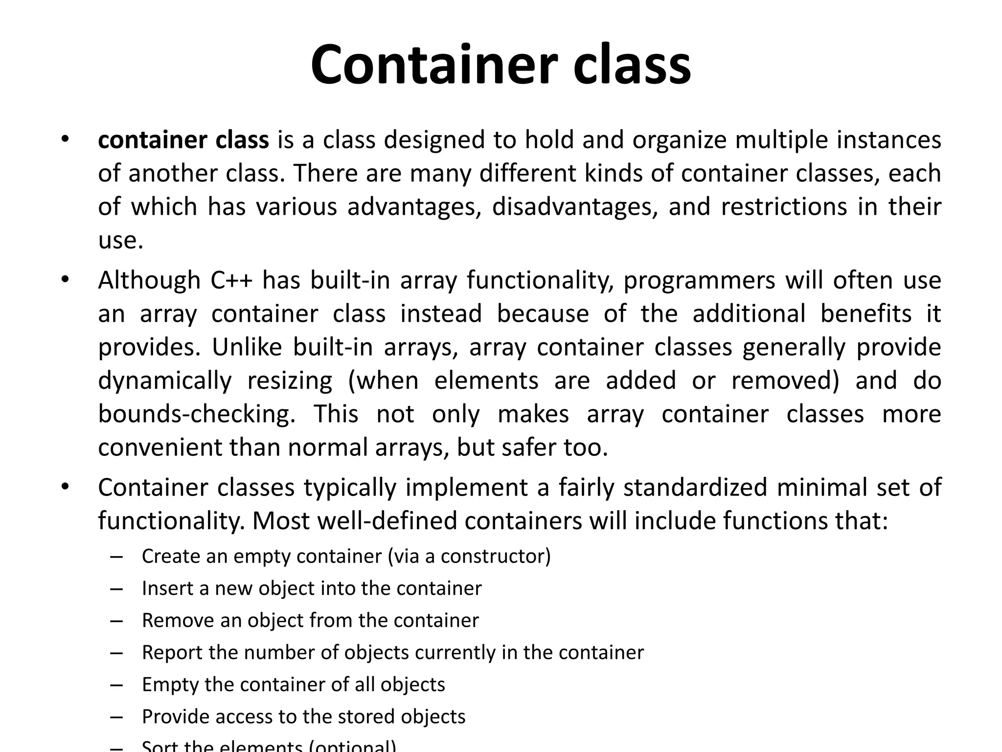 Container class
• container class is a class designed to hold and organize multiple instances
of another class. There are many different kinds of container classes, each
of which has various advantages, disadvantages, and restrictions in their
use.
• Although C++ has built-in array functionality, programmers will often use
an array container class instead because of the additional benefits it
provides. Unlike built-in arrays, array container classes generally provide
dynamically resizing (when elements are added or removed) and do
bounds-checking. This not only makes array container classes more
convenient than normal arrays, but safer too.
• Container classes typically implement a fairly standardized minimal set of
functionality. Most well-defined containers will include functions that:
– Create an empty container (via a constructor)
– Insert a new object into the container
– Remove an object from the container
– Report the number of objects currently in the container
– Empty the container of all objects
– Provide access to the stored objects
 