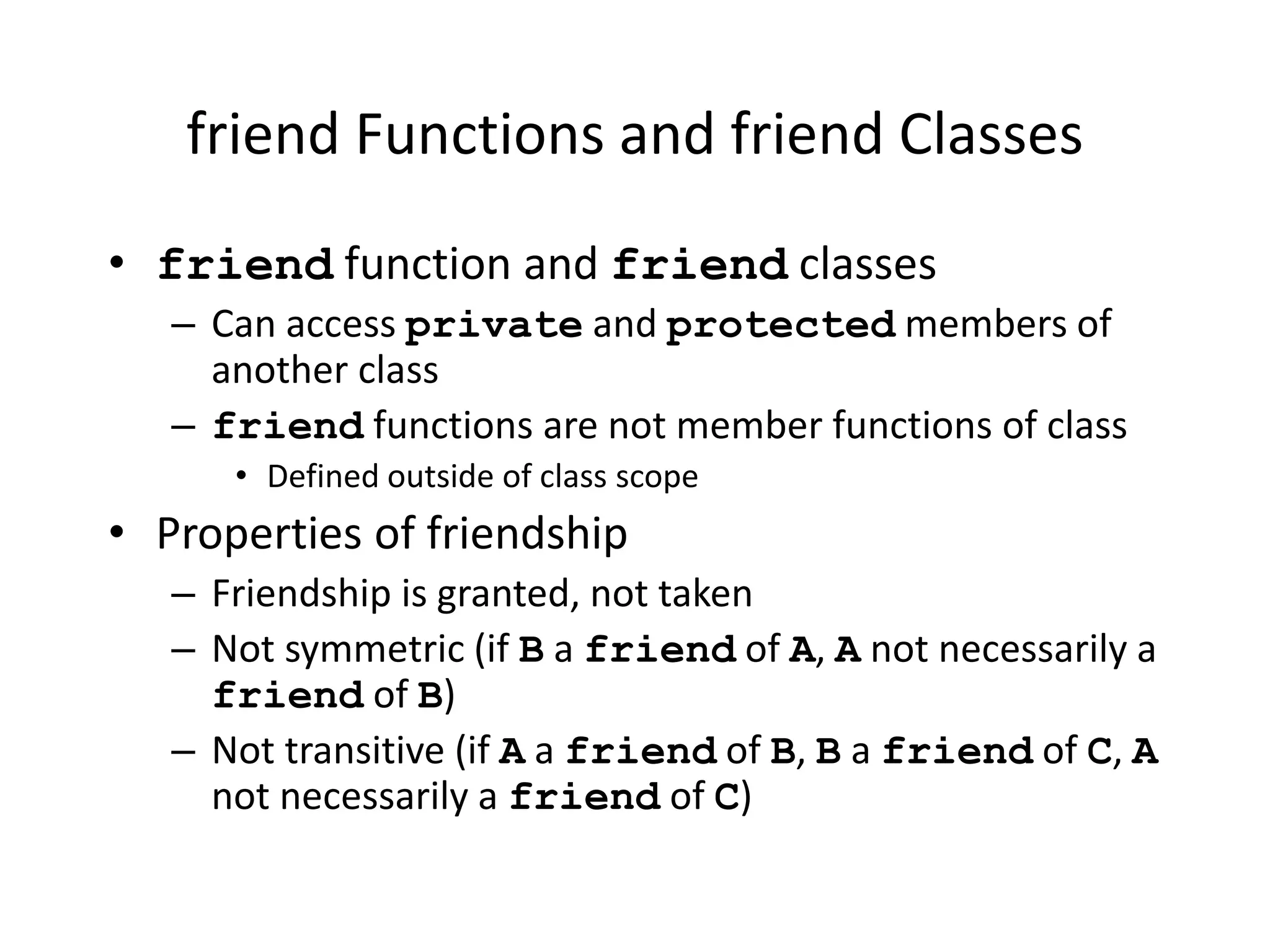 friend Functions and friend Classes
• friend function and friend classes
– Can access private and protected members of
another class
– friend functions are not member functions of class
• Defined outside of class scope
• Properties of friendship
– Friendship is granted, not taken
– Not symmetric (if B a friend of A, A not necessarily a
friend of B)
– Not transitive (if A a friend of B, B a friend of C, A
not necessarily a friend of C)
 