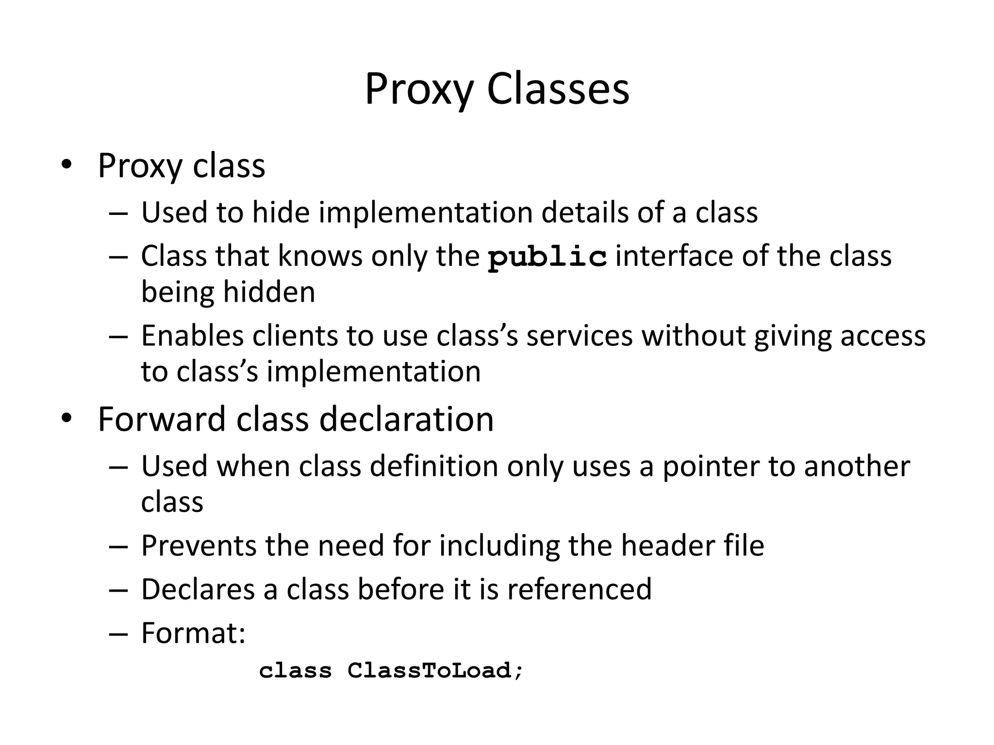Proxy Classes
• Proxy class
– Used to hide implementation details of a class
– Class that knows only the public interface of the class
being hidden
– Enables clients to use class’s services without giving access
to class’s implementation
• Forward class declaration
– Used when class definition only uses a pointer to another
class
– Prevents the need for including the header file
– Declares a class before it is referenced
– Format:
class ClassToLoad;
 