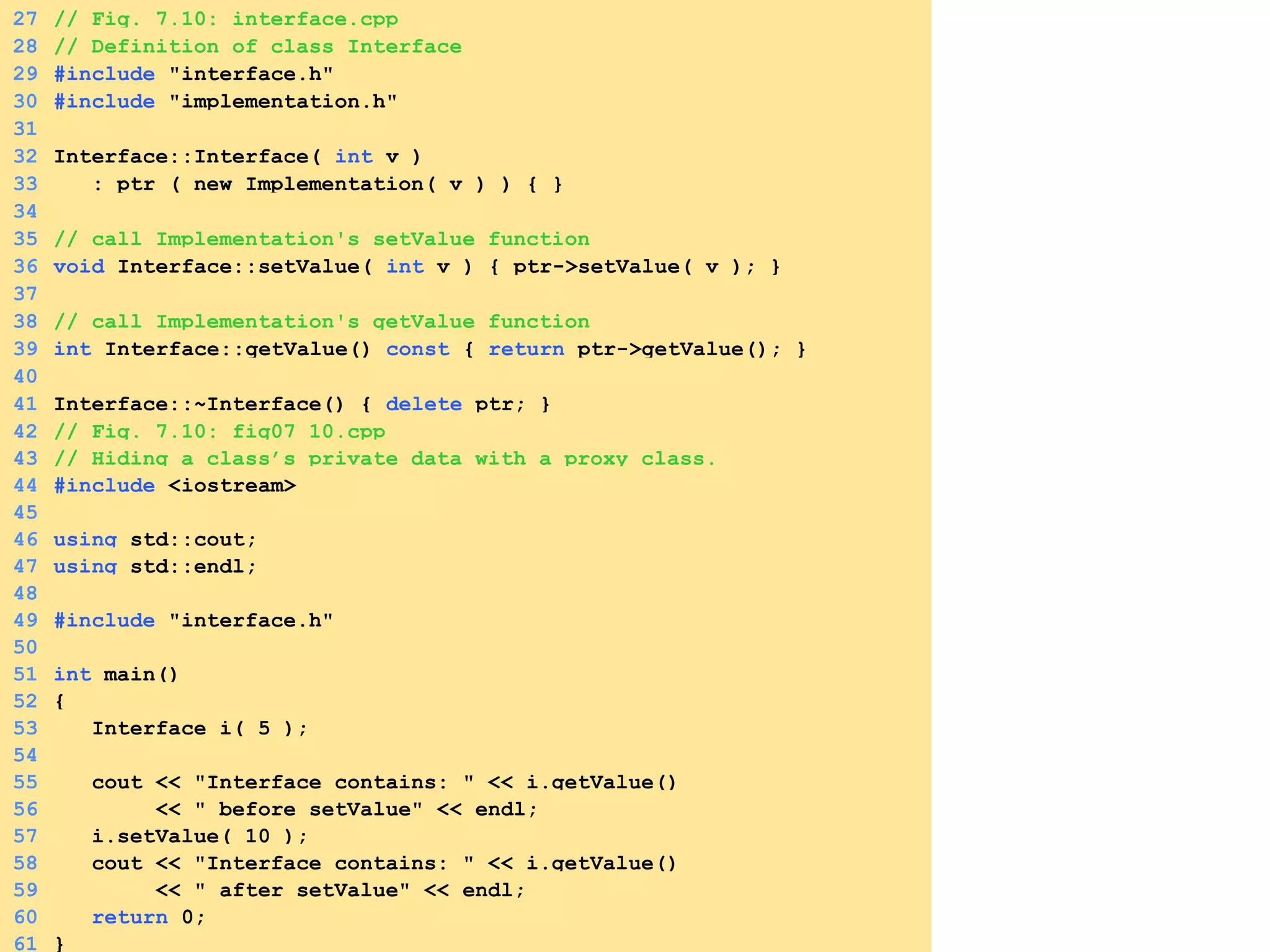 27 // Fig. 7.10: interface.cpp
28 // Definition of class Interface
29 #include "interface.h"
30 #include "implementation.h"
31
32 Interface::Interface( int v )
33 : ptr ( new Implementation( v ) ) { }
34
35 // call Implementation's setValue function
36 void Interface::setValue( int v ) { ptr->setValue( v ); }
37
38 // call Implementation's getValue function
39 int Interface::getValue() const { return ptr->getValue(); }
40
41 Interface::~Interface() { delete ptr; }
42 // Fig. 7.10: fig07_10.cpp
43 // Hiding a class’s private data with a proxy class.
44 #include <iostream>
45
46 using std::cout;
47 using std::endl;
48
49 #include "interface.h"
50
51 int main()
52 {
53 Interface i( 5 );
54
55 cout << "Interface contains: " << i.getValue()
56 << " before setValue" << endl;
57 i.setValue( 10 );
58 cout << "Interface contains: " << i.getValue()
59 << " after setValue" << endl;
60 return 0;
61 }
 