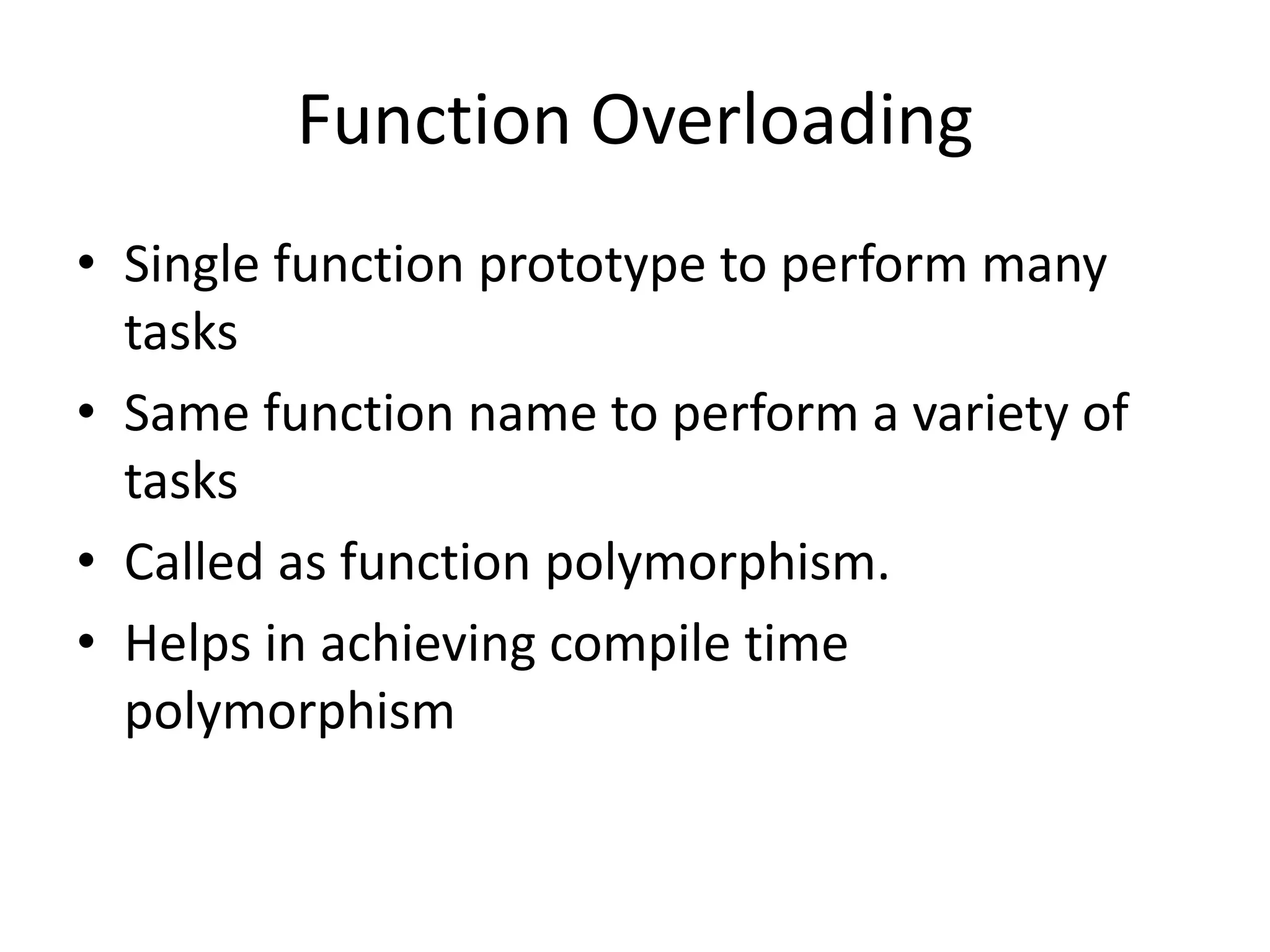 Function Overloading
• Single function prototype to perform many
tasks
• Same function name to perform a variety of
tasks
• Called as function polymorphism.
• Helps in achieving compile time
polymorphism
 