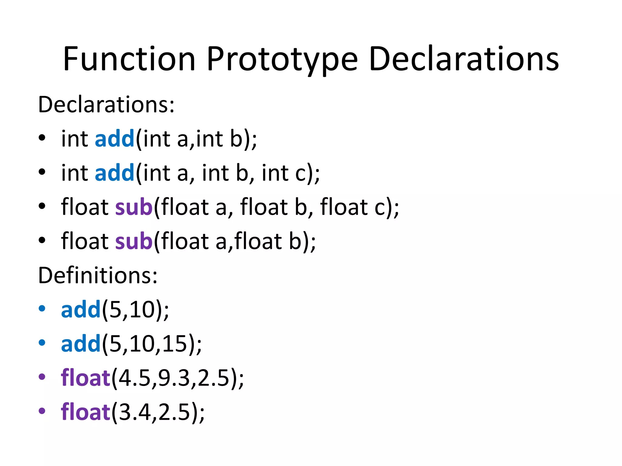 Function Prototype Declarations
Declarations:
• int add(int a,int b);
• int add(int a, int b, int c);
• float sub(float a, float b, float c);
• float sub(float a,float b);
Definitions:
• add(5,10);
• add(5,10,15);
• float(4.5,9.3,2.5);
• float(3.4,2.5);
 