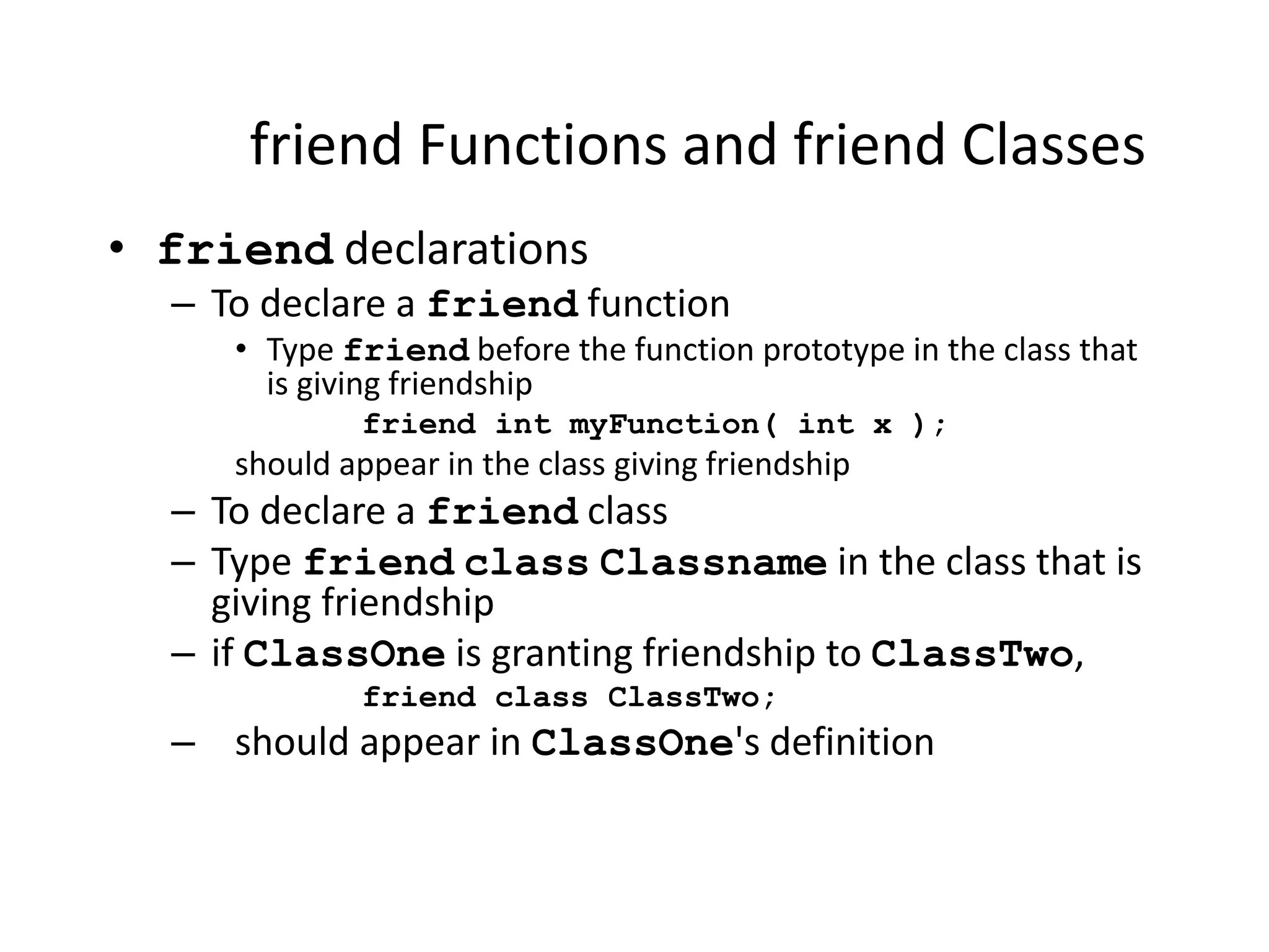 friend Functions and friend Classes
• friend declarations
– To declare a friend function
• Type friend before the function prototype in the class that
is giving friendship
friend int myFunction( int x );
should appear in the class giving friendship
– To declare a friend class
– Type friend class Classname in the class that is
giving friendship
– if ClassOne is granting friendship to ClassTwo,
friend class ClassTwo;
– should appear in ClassOne's definition
 
