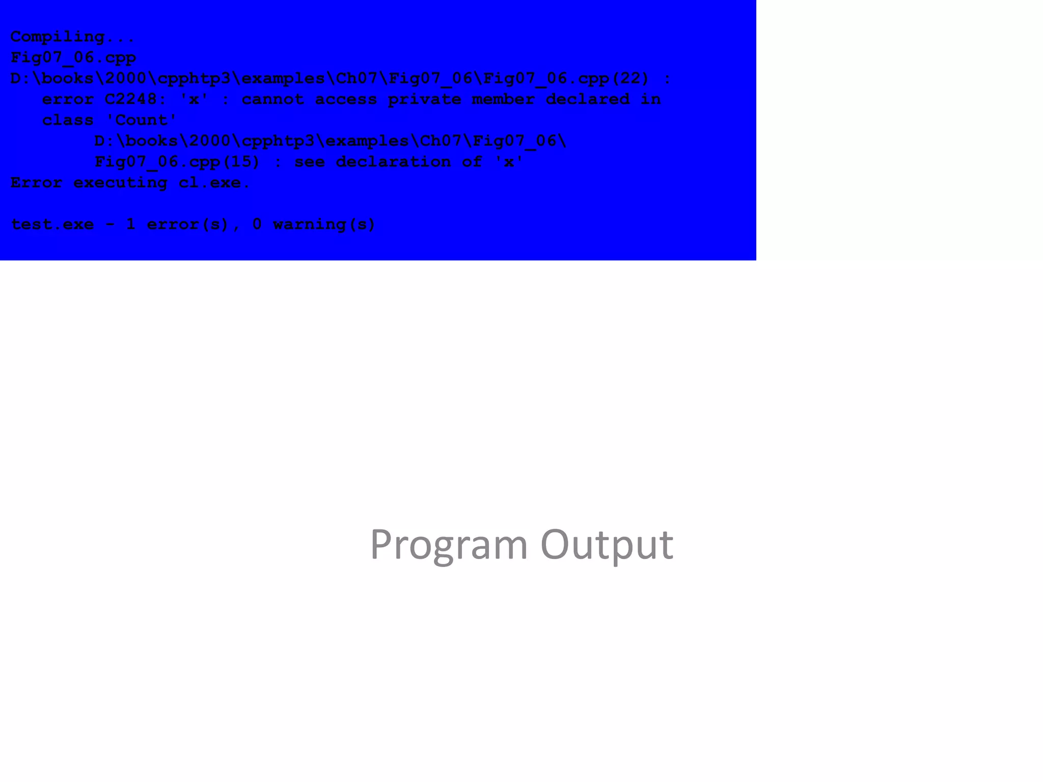 Program Output
Compiling...
Fig07_06.cpp
D:books2000cpphtp3examplesCh07Fig07_06Fig07_06.cpp(22) :
error C2248: 'x' : cannot access private member declared in
class 'Count'
D:books2000cpphtp3examplesCh07Fig07_06
Fig07_06.cpp(15) : see declaration of 'x'
Error executing cl.exe.
test.exe - 1 error(s), 0 warning(s)
 