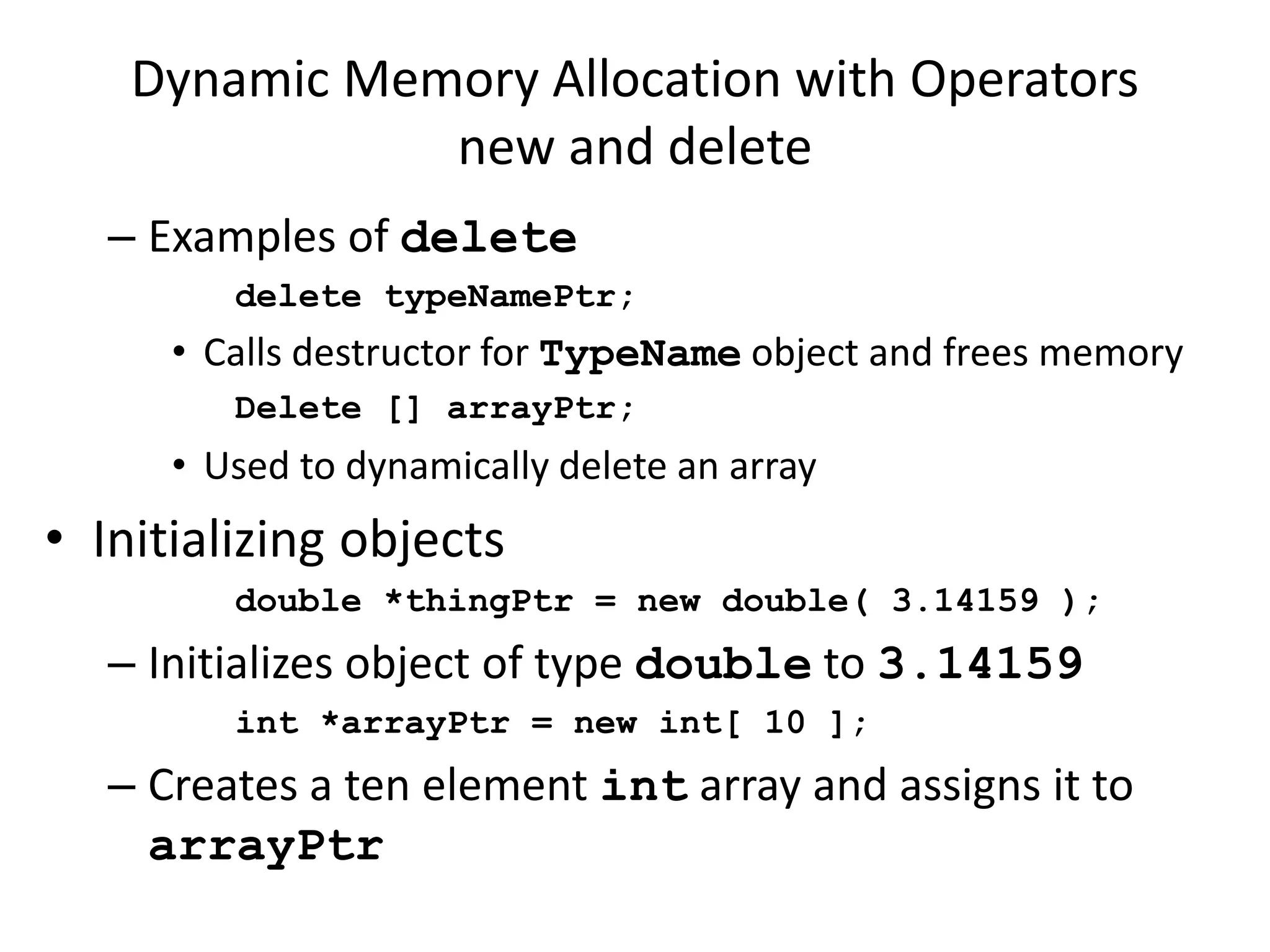 Dynamic Memory Allocation with Operators
new and delete
– Examples of delete
delete typeNamePtr;
• Calls destructor for TypeName object and frees memory
Delete [] arrayPtr;
• Used to dynamically delete an array
• Initializing objects
double *thingPtr = new double( 3.14159 );
– Initializes object of type double to 3.14159
int *arrayPtr = new int[ 10 ];
– Creates a ten element int array and assigns it to
arrayPtr
 