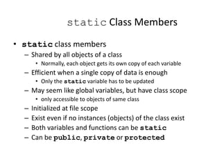 static Class Members
• static class members
– Shared by all objects of a class
• Normally, each object gets its own copy of each variable
– Efficient when a single copy of data is enough
• Only the static variable has to be updated
– May seem like global variables, but have class scope
• only accessible to objects of same class
– Initialized at file scope
– Exist even if no instances (objects) of the class exist
– Both variables and functions can be static
– Can be public, private or protected
 