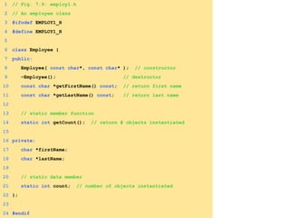 1 // Fig. 7.9: employ1.h
2 // An employee class
3 #ifndef EMPLOY1_H
4 #define EMPLOY1_H
5
6 class Employee {
7 public:
8 Employee( const char*, const char* ); // constructor
9 ~Employee(); // destructor
10 const char *getFirstName() const; // return first name
11 const char *getLastName() const; // return last name
12
13 // static member function
14 static int getCount(); // return # objects instantiated
15
16 private:
17 char *firstName;
18 char *lastName;
19
20 // static data member
21 static int count; // number of objects instantiated
22 };
23
24 #endif
 