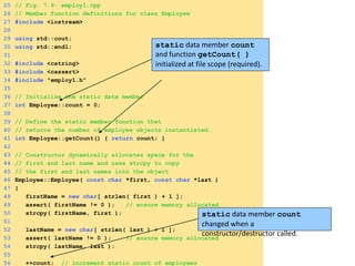 25 // Fig. 7.9: employ1.cpp
26 // Member function definitions for class Employee
27 #include <iostream>
28
29 using std::cout;
30 using std::endl;
31
32 #include <cstring>
33 #include <cassert>
34 #include "employ1.h"
35
36 // Initialize the static data member
37 int Employee::count = 0;
38
39 // Define the static member function that
40 // returns the number of employee objects instantiated.
41 int Employee::getCount() { return count; }
42
43 // Constructor dynamically allocates space for the
44 // first and last name and uses strcpy to copy
45 // the first and last names into the object
46 Employee::Employee( const char *first, const char *last )
47 {
48 firstName = new char[ strlen( first ) + 1 ];
49 assert( firstName != 0 ); // ensure memory allocated
50 strcpy( firstName, first );
51
52 lastName = new char[ strlen( last ) + 1 ];
53 assert( lastName != 0 ); // ensure memory allocated
54 strcpy( lastName, last );
55
56 ++count; // increment static count of employees
static data member count
and function getCount( )
initialized at file scope (required).
static data member count
changed when a
constructor/destructor called.
 