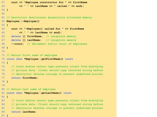 57 cout << "Employee constructor for " << firstName
58 << ' ' << lastName << " called." << endl;
59 }
60
61 // Destructor deallocates dynamically allocated memory
62 Employee::~Employee()
63 {
64 cout << "~Employee() called for " << firstName
65 << ' ' << lastName << endl;
66 delete [] firstName; // recapture memory
67 delete [] lastName; // recapture memory
68 --count; // decrement static count of employees
69 }
70
71 // Return first name of employee
72 const char *Employee::getFirstName() const
73 {
74 // Const before return type prevents client from modifying
75 // private data. Client should copy returned string before
76 // destructor deletes storage to prevent undefined pointer.
77 return firstName;
78 }
79
80 // Return last name of employee
81 const char *Employee::getLastName() const
82 {
83 // Const before return type prevents client from modifying
84 // private data. Client should copy returned string before
85 // destructor deletes storage to prevent undefined pointer.
86 return lastName;
87 }
 