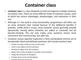 Container class
• container class is a class designed to hold and organize multiple instances
of another class. There are many different kinds of container classes, each
of which has various advantages, disadvantages, and restrictions in their
use.
• Although C++ has built-in array functionality, programmers will often use
an array container class instead because of the additional benefits it
provides. Unlike built-in arrays, array container classes generally provide
dynamically resizing (when elements are added or removed) and do
bounds-checking. This not only makes array container classes more
convenient than normal arrays, but safer too.
• Container classes typically implement a fairly standardized minimal set of
functionality. Most well-defined containers will include functions that:
– Create an empty container (via a constructor)
– Insert a new object into the container
– Remove an object from the container
– Report the number of objects currently in the container
– Empty the container of all objects
– Provide access to the stored objects
 
