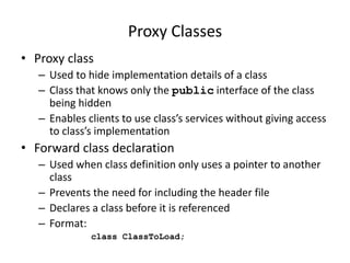 Proxy Classes
• Proxy class
– Used to hide implementation details of a class
– Class that knows only the public interface of the class
being hidden
– Enables clients to use class’s services without giving access
to class’s implementation
• Forward class declaration
– Used when class definition only uses a pointer to another
class
– Prevents the need for including the header file
– Declares a class before it is referenced
– Format:
class ClassToLoad;
 