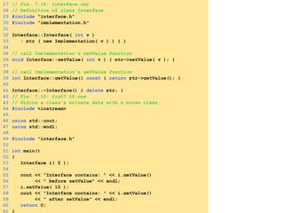 27 // Fig. 7.10: interface.cpp
28 // Definition of class Interface
29 #include "interface.h"
30 #include "implementation.h"
31
32 Interface::Interface( int v )
33 : ptr ( new Implementation( v ) ) { }
34
35 // call Implementation's setValue function
36 void Interface::setValue( int v ) { ptr->setValue( v ); }
37
38 // call Implementation's getValue function
39 int Interface::getValue() const { return ptr->getValue(); }
40
41 Interface::~Interface() { delete ptr; }
42 // Fig. 7.10: fig07_10.cpp
43 // Hiding a class’s private data with a proxy class.
44 #include <iostream>
45
46 using std::cout;
47 using std::endl;
48
49 #include "interface.h"
50
51 int main()
52 {
53 Interface i( 5 );
54
55 cout << "Interface contains: " << i.getValue()
56 << " before setValue" << endl;
57 i.setValue( 10 );
58 cout << "Interface contains: " << i.getValue()
59 << " after setValue" << endl;
60 return 0;
61 }
 