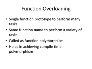 Function Overloading
• Single function prototype to perform many
tasks
• Same function name to perform a variety of
tasks
• Called as function polymorphism.
• Helps in achieving compile time
polymorphism
 