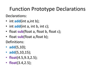 Function Prototype Declarations
Declarations:
• int add(int a,int b);
• int add(int a, int b, int c);
• float sub(float a, float b, float c);
• float sub(float a,float b);
Definitions:
• add(5,10);
• add(5,10,15);
• float(4.5,9.3,2.5);
• float(3.4,2.5);
 