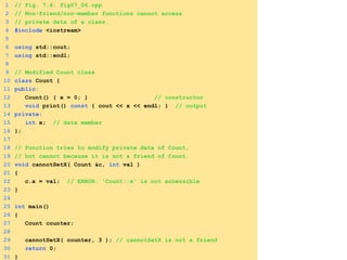 1 // Fig. 7.6: fig07_06.cpp
2 // Non-friend/non-member functions cannot access
3 // private data of a class.
4 #include <iostream>
5
6 using std::cout;
7 using std::endl;
8
9 // Modified Count class
10 class Count {
11 public:
12 Count() { x = 0; } // constructor
13 void print() const { cout << x << endl; } // output
14 private:
15 int x; // data member
16 };
17
18 // Function tries to modify private data of Count,
19 // but cannot because it is not a friend of Count.
20 void cannotSetX( Count &c, int val )
21 {
22 c.x = val; // ERROR: 'Count::x' is not accessible
23 }
24
25 int main()
26 {
27 Count counter;
28
29 cannotSetX( counter, 3 ); // cannotSetX is not a friend
30 return 0;
31 }
 