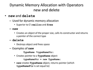 Dynamic Memory Allocation with Operators
new and delete
• new and delete
– Used for dynamic memory allocation
• Superior to C’s malloc and free
– new
• Creates an object of the proper size, calls its constructor and returns
a pointer of the correct type
– delete
• Destroys object and frees space
– Examples of new
TypeName *typeNamePtr;
• Creates pointer to a TypeName object
typeNamePtr = new TypeName;
• new creates TypeName object, returns pointer (which
typeNamePtr is set equal to)
 