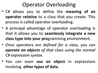 Operator Overloading
• C# allows you to define the meaning of an
operator relative to a class that you create. This
process is called operator overloading.
• A principal advantage of operator overloading is
that it allows you to seamlessly integrate a new
class type into your programming environment.
• Once operators are defined for a class, you can
operate on objects of that class using the normal
C# expression syntax.
• You can even use an object in expressions
involving other types of data.

 