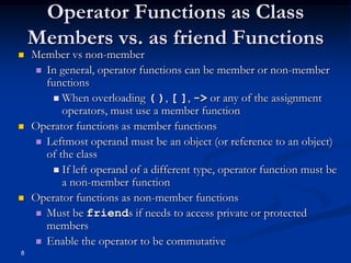 Operator Functions as Class
Members vs. as friend Functions






8

Member vs non-member
 In general, operator functions can be member or non-member
functions
 When overloading ( ), [ ], -> or any of the assignment
operators, must use a member function
Operator functions as member functions
 Leftmost operand must be an object (or reference to an object)
of the class
 If left operand of a different type, operator function must be
a non-member function
Operator functions as non-member functions
 Must be friends if needs to access private or protected
members
 Enable the operator to be commutative

 