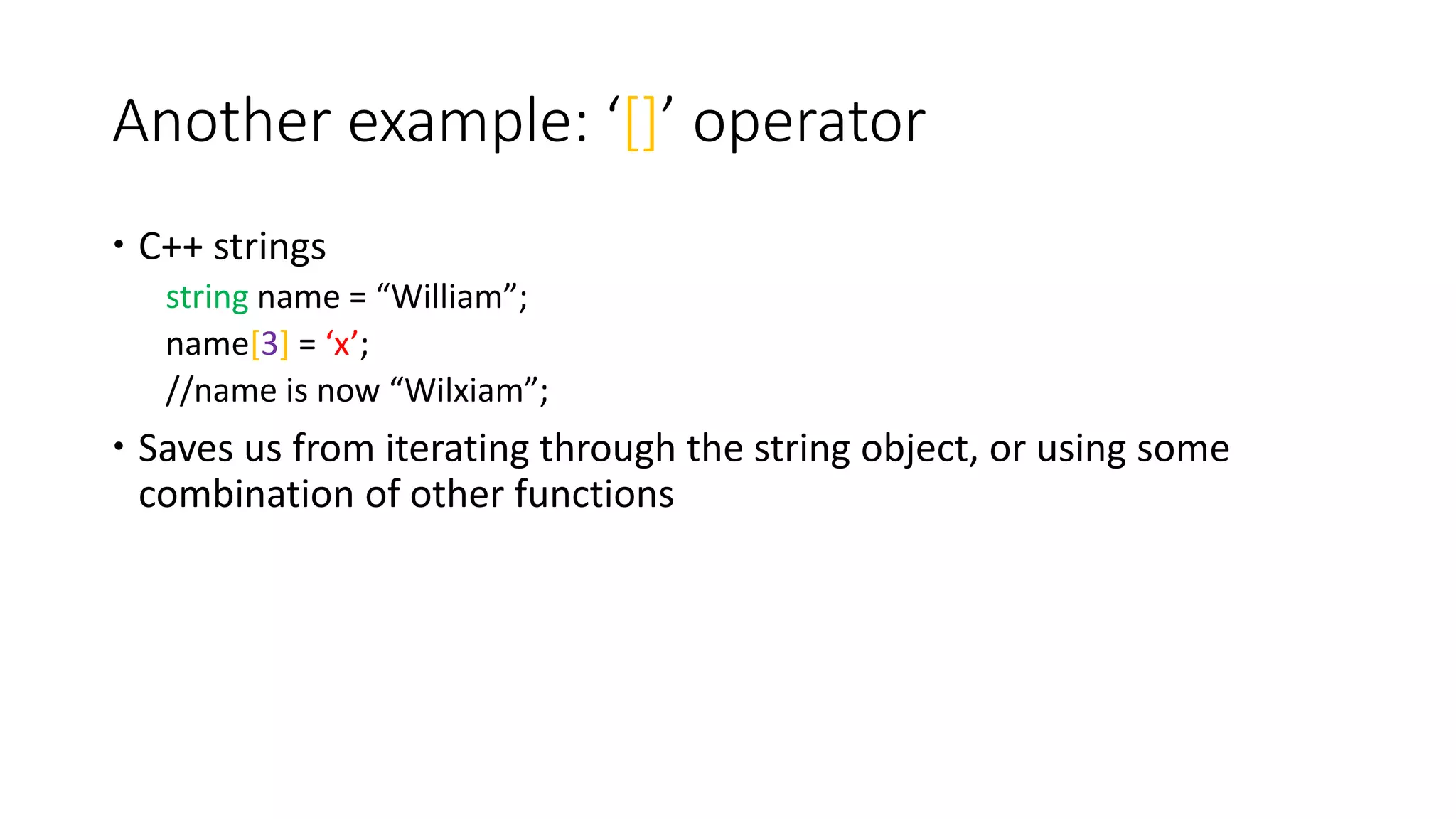 Another example: ‘[]’ operator
 C++ strings
string name = “William”;
name[3] = ‘x’;
//name is now “Wilxiam”;
 Saves us from iterating through the string object, or using some
combination of other functions
 
