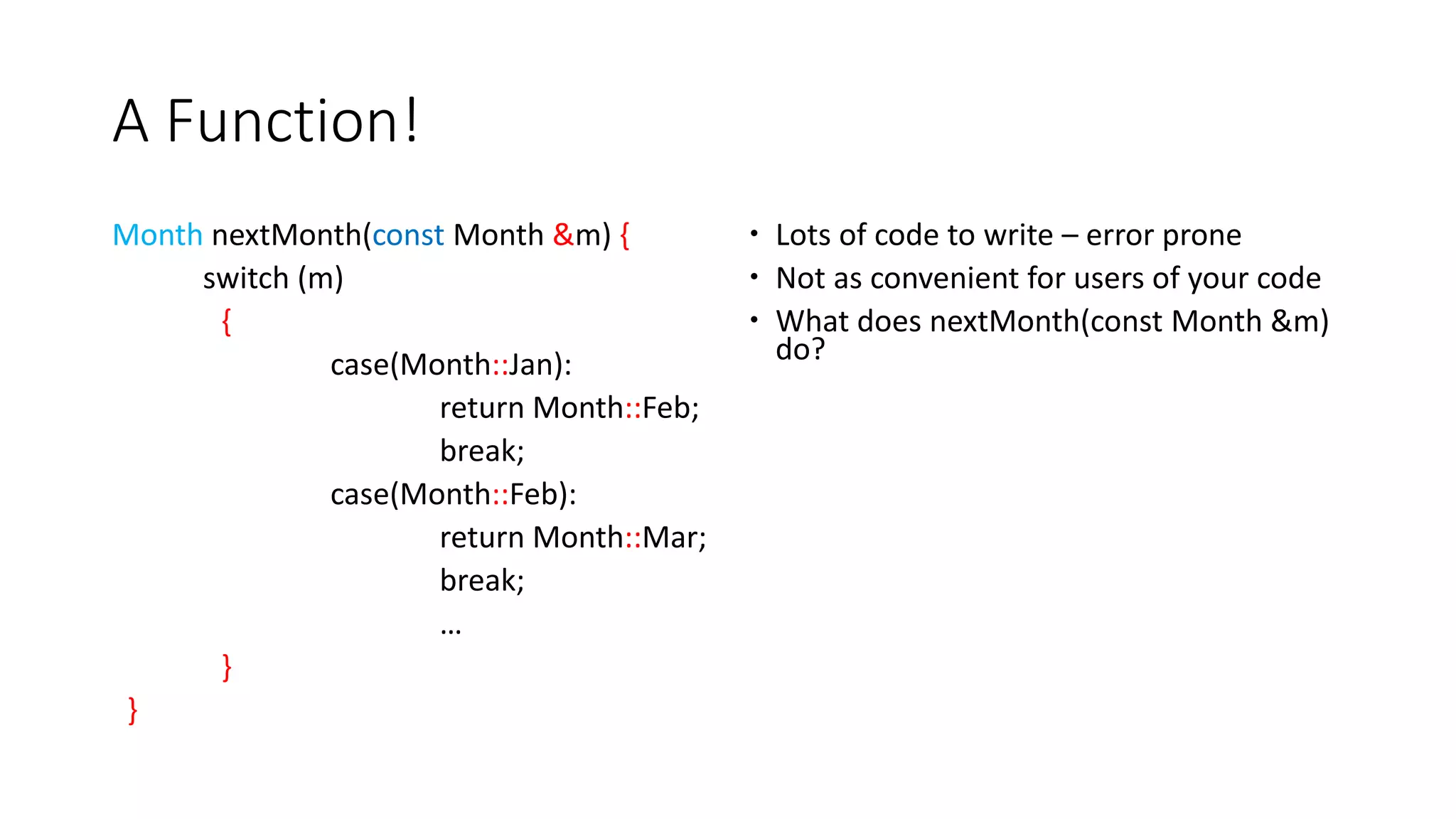 A Function!
Month nextMonth(const Month &m) {
switch (m)
{
case(Month::Jan):
return Month::Feb;
break;
case(Month::Feb):
return Month::Mar;
break;
…
}
}
 Lots of code to write – error prone
 Not as convenient for users of your code
 What does nextMonth(const Month &m)
do?
 