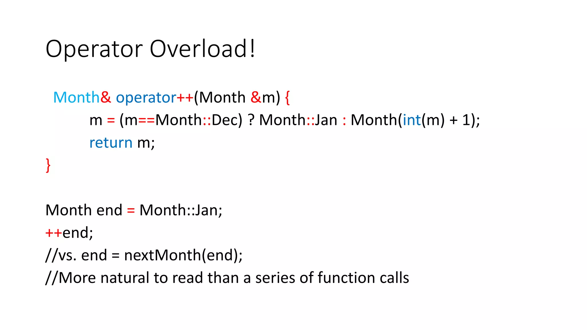 Operator Overload!
Month& operator++(Month &m) {
m = (m==Month::Dec) ? Month::Jan : Month(int(m) + 1);
return m;
}
Month end = Month::Jan;
++end;
//vs. end = nextMonth(end);
//More natural to read than a series of function calls
 