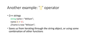 Another example: ‘[]’ operator
 C++ strings
string name = “William”;
name[3] = ‘x’;
//name is now “Wilxiam”;
 Saves us from iterating through the string object, or using some
combination of other functions
 