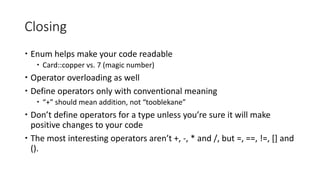 Closing
 Enum helps make your code readable
 Card::copper vs. 7 (magic number)
 Operator overloading as well
 Define operators only with conventional meaning
 “+” should mean addition, not “tooblekane”
 Don’t define operators for a type unless you’re sure it will make
positive changes to your code
 The most interesting operators aren’t +, -, * and /, but =, ==, !=, [] and
().
 