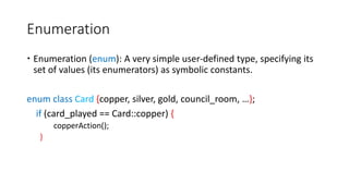 Enumeration
 Enumeration (enum): A very simple user-defined type, specifying its
set of values (its enumerators) as symbolic constants.
enum class Card {copper, silver, gold, council_room, …};
if (card_played == Card::copper) {
copperAction();
}
 