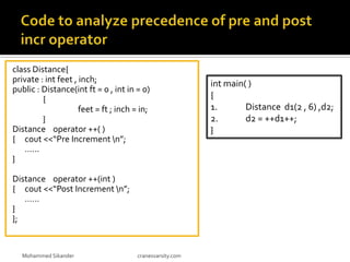 class Distance{
private : int feet , inch;
public : Distance(int ft = 0 , int in = 0)
{
feet = ft ; inch = in;
}
Distance operator ++( )
{ cout <<“Pre Increment n”;
……
}
Distance operator ++(int )
{ cout <<“Post Increment n”;
……
}
};
Mohammed Sikander cranesvarsity.com
int main( )
{
1. Distance d1(2 , 6) ,d2;
2. d2 = ++d1++;
}
 